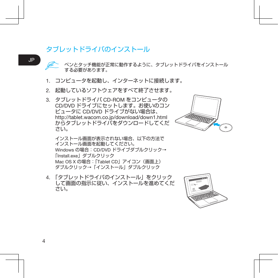 4JPタブレットドライバのインストール1.  コンピュータを起動し、インターネットに接続します。2.  起動しているソフトウェアをすべて終了させます。3.  タブレットドライバ CD-ROM をコンピュータのCD/DVD ドライブにセットします。お使いのコンピュータに CD/DVD ドライブがない場合は、http://tablet.wacom.co.jp/download/down1.htmlからタブレットドライバをダウンロードしてください。インストール画面が表示されない場合、以下の方法でインストール画面を起動してください。Windows の場合： CD/DVD ドライブダブルクリック→「Install.exe」ダブルクリックMac OS X の場合：「Tablet CD」アイコン（画面上）ダブルクリック→「インストール」ダブルクリック4.  「タブレットドライバのインストール」をクリックして画面の指示に従い、インストールを進めてください。ペンとタッチ機能が正常に動作するように、タブレットドライバをインストールする必要があります。