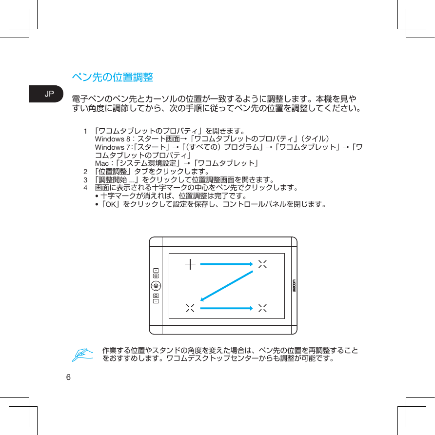 6JPペン先の位置調整電子ペンのペン先とカーソルの位置が一致するように調整します。本機を見やすい角度に調節してから、次の手順に従ってペン先の位置を調整してください。1  「ワコムタブレットのプロパティ」を開きます。Windows 8：スタート画面→「ワコムタブレットのプロパティ」（タイル）Windows 7：「スタート」→「（すべての）プログラム」→「ワコムタブレット」→「ワコムタブレットのプロパティ」  Mac：「システム環境設定」→「ワコムタブレット」2  「位置調整」タブをクリックします。3  「調整開始 ...」をクリックして位置調整画面を開きます。4  画面に表示される十字マークの中心をペン先でクリックします。•十字マークが消えれば、位置調整は完了です。 •「OK」をクリックして設定を保存し、コントロールパネルを閉じます。作業する位置やスタンドの角度を変えた場合は、ペン先の位置を再調整することをおすすめします。ワコムデスクトップセンターからも調整が可能です。