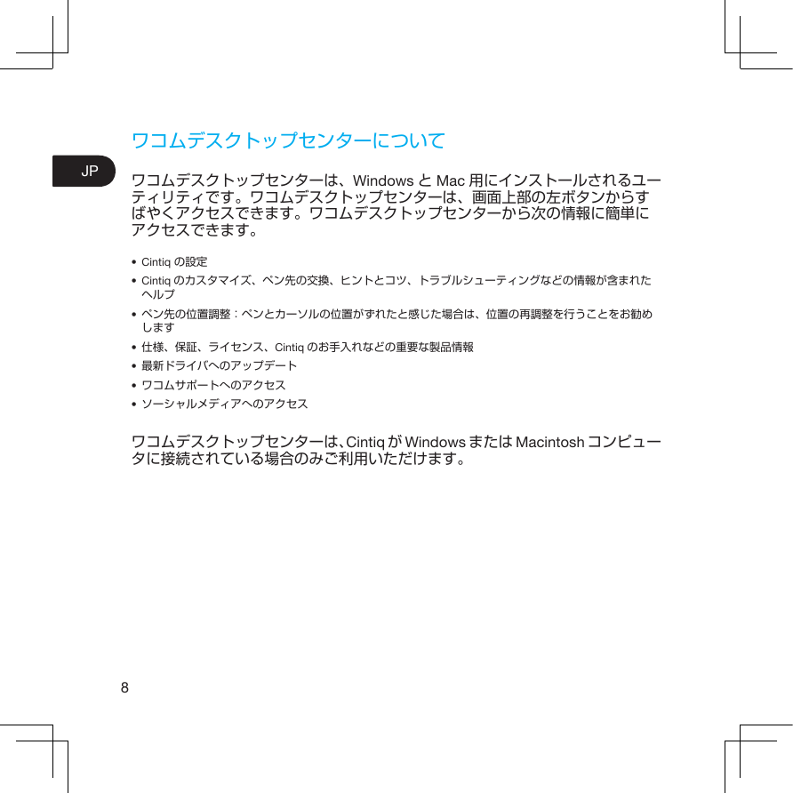 8JPワコムデスクトップセンターについてワコムデスクトップセンターは、Windows とMac 用にインストールされるユーティリティです。ワコムデスクトップセンターは、画面上部の左ボタンからすばやくアクセスできます。ワコムデスクトップセンターから次の情報に簡単にアクセスできます。• Cintiq の設定• Cintiq のカスタマイズ、ペン先の交換、ヒントとコツ、トラブルシューティングなどの情報が含まれたヘルプ• ペン先の位置調整：ペンとカーソルの位置がずれたと感じた場合は、位置の再調整を行うことをお勧めします• 仕様、保証、ライセンス、Cintiq のお手入れなどの重要な製品情報• 最新ドライバへのアップデート• ワコムサポートへのアクセス• ソーシャルメディアへのアクセスワコムデスクトップセンターは、Cintiq がWindows または Macintosh コンピュータに接続されている場合のみご利用いただけます。