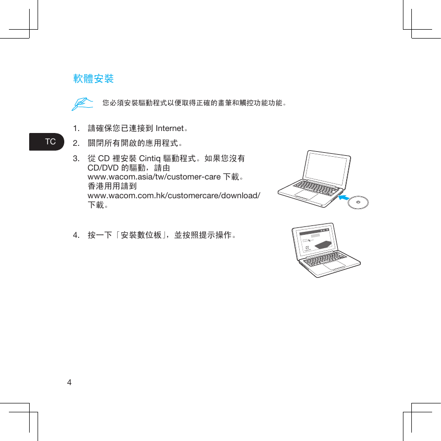 4TC軟體安裝1.  請確保您已連接到 Internet。2.  關閉所有開啟的應用程式。3.  從 CD 裡安裝 Cintiq 驅動程式。如果您沒有CD/DVD 的驅動，請由www.wacom.asia/tw/customer-care 下載。香港用用請到www.wacom.com.hk/customercare/download/ 下載。4.  按一下「安裝數位板」，並按照提示操作。您必須安裝驅動程式以便取得正確的畫筆和觸控功能功能。