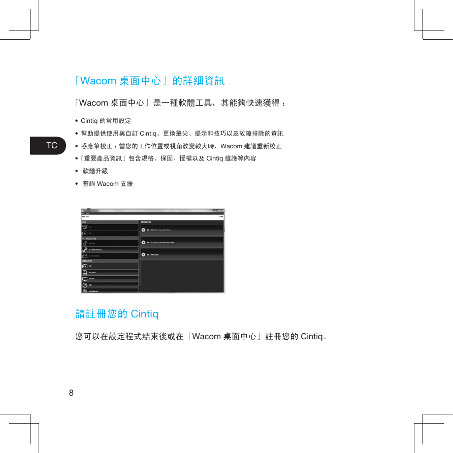 8TC「Wacom 桌面中心」的詳細資訊「Wacom 桌面中心」是一種軟體工具，其能夠快速獲得 ：• Cintiq 的常用設定• 幫助提供使用與自訂 Cintiq、更換筆尖、提示和技巧以及故障排除的資訊• 感應筆校正 ：當您的工作位置或視角改變較大時，Wacom 建議重新校正•「重要產品資訊」包含規格、保固、授權以及 Cintiq 維護等內容• 軟體升級• 查詢 Wacom 支援請註冊您的 Cintiq您可以在設定程式結束後或在「Wacom 桌面中心」註冊您的 Cintiq。