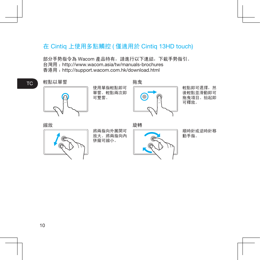 10TC在 Cintiq 上使用多點觸控 (僅適用於 Cintiq 13HD touch)部分手勢指令為 Wacom 產品特有，請進行以下連結，下載手勢指引。台灣用 ：http://www.wacom.asia/tw/manuals-brochures香港用 ：http://support.wacom.com.hk/download.html輕點以單響使用單指輕點即可單響。輕點兩次即可雙響。縮放將兩指向外展開可放大。將兩指向內併攏可縮小。拖曳輕點即可選擇，然後輕點並滑動即可拖曳項目。抬起即可釋放。旋轉順時針或逆時針移動手指。