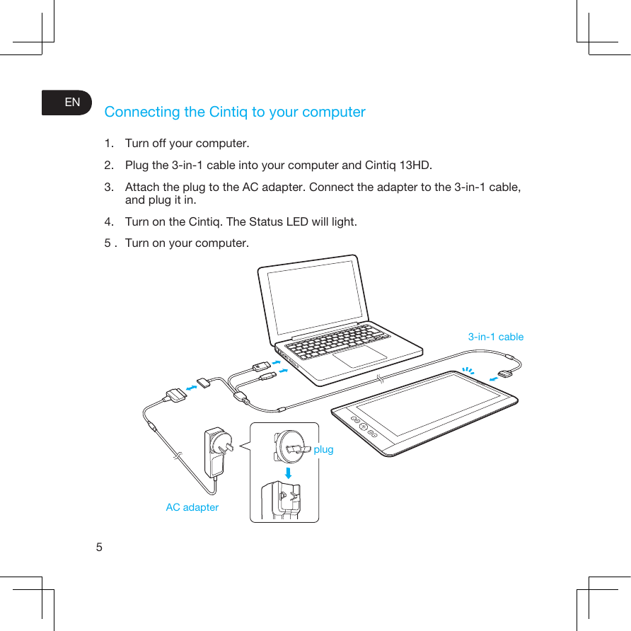 5ENConnecting the Cintiq to your computer1. Turn off your computer.2. Plug the 3-in-1 cable into your computer and Cintiq 13HD.3. Attach the plug to the AC adapter. Connect the adapter to the 3-in-1 cable, and plug it in.4. Turn on the Cintiq. The Status LED will light.5 . Turn on your computer.3-in-1 cableAC adapterplug