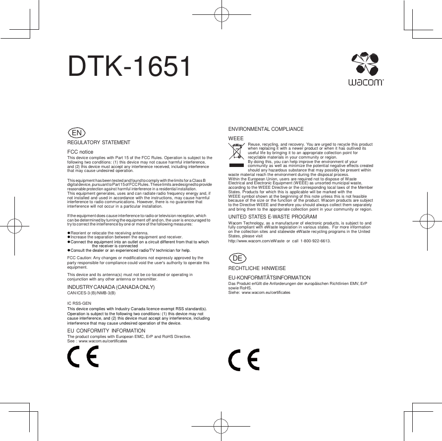      DTK-1651      REGULATORY STATEMENT FCC notice This device complies with Part 15 of the FCC Rules. Operation is subject to the following two conditions: (1) this device may not cause harmful interference, and (2) this device must accept any interference received, including interference that may cause undesired operation.  This equipment has been tested and found to comply with the limits for a Class B digital device, pursuant to Part 15 of FCC Rules. These limits are designed to provide reasonable protection against harmful interference in a residential installation. This equipment generates, uses and can radiate radio frequency energy and, if not installed and used in accordance with the instructions, may cause harmful interference to radio communications. However, there is no guarantee that interference will not occur in a particular installation.  If the equipment does cause interference to radio or television reception, which can be determined by turning the equipment off and on, the user is encouraged to try to correct the interference by one or more of the following measures:   Reorient or relocate the receiving antenna.  Increase the separation between the equipment and receiver.  Connect the equipment into an outlet on a circuit different from that to which the receiver is connected  Consult the dealer or an experienced radio/TV technician for help. FCC Caution: Any changes or modifications not expressly approved by the party responsible for compliance could void the user&apos;s authority to operate this equipment. This device and its antenna(s) must not be co-located or operating in conjunction with any other antenna or transmitter. INDUSTRY CANADA (CANADA ONLY) CAN ICES-3 (B)/NMB-3(B)  IC RSS-GEN This device complies with Industry Canada licence-exempt RSS standard(s). Operation is subject to the following two conditions: (1) this device may not cause interference, and (2) this device must accept any interference, including interference that may cause undesired operation of the device. EU CONFORMITY  INFORMATION The product complies with European EMC, ErP and RoHS Directive. See : www.wacom.eu/certiﬁcates ENVIRONMENTAL COMPLIANCE WEEE Reuse, recycling, and recovery. You are urged to recycle this product when replacing it with a newer product or when it has outlived its useful life by bringing it to an appropriate collection point for recyclable materials in your community or region. By doing this, you can help improve the environment of your community as well as minimize the potential negative effects created should any hazardous substance that may possibly be present within waste material reach the environment during the disposal process. Within the European Union, users are required not to dispose of Waste Electrical and Electronic Equipment (WEEE) as unsorted municipal waste, according to the WEEE Directive or the corresponding local laws of the Member States. Products for which this is applicable will be marked with the          WEEE symbol shown at the beginning of this note unless this is not feasible because of the size or the function of the product. Wacom products are subject to the Directive WEEE and therefore you should always collect them separately and bring them to the appropriate collection point in your community or region. UNITED STATES E-WASTE PROGRAM Wacom Technology, as a manufacturer of electronic products, is subject to and fully compliant with eW aste legislation in various states.  For more information on the collection sites and statewide eWaste recycling programs in the United States, please visit http://www.wacom.com/eWaste  or  call  1-800-922-6613.   RECHTLICHE HINWEISE EU-KONFORMITÄTSINFORMATION Das Produkt erfüllt die Anforderungen der europäischen Richtlinien EMV, ErP sowie RoHS. Siehe:  www.wacom.eu/certiﬁcates       DE EN 