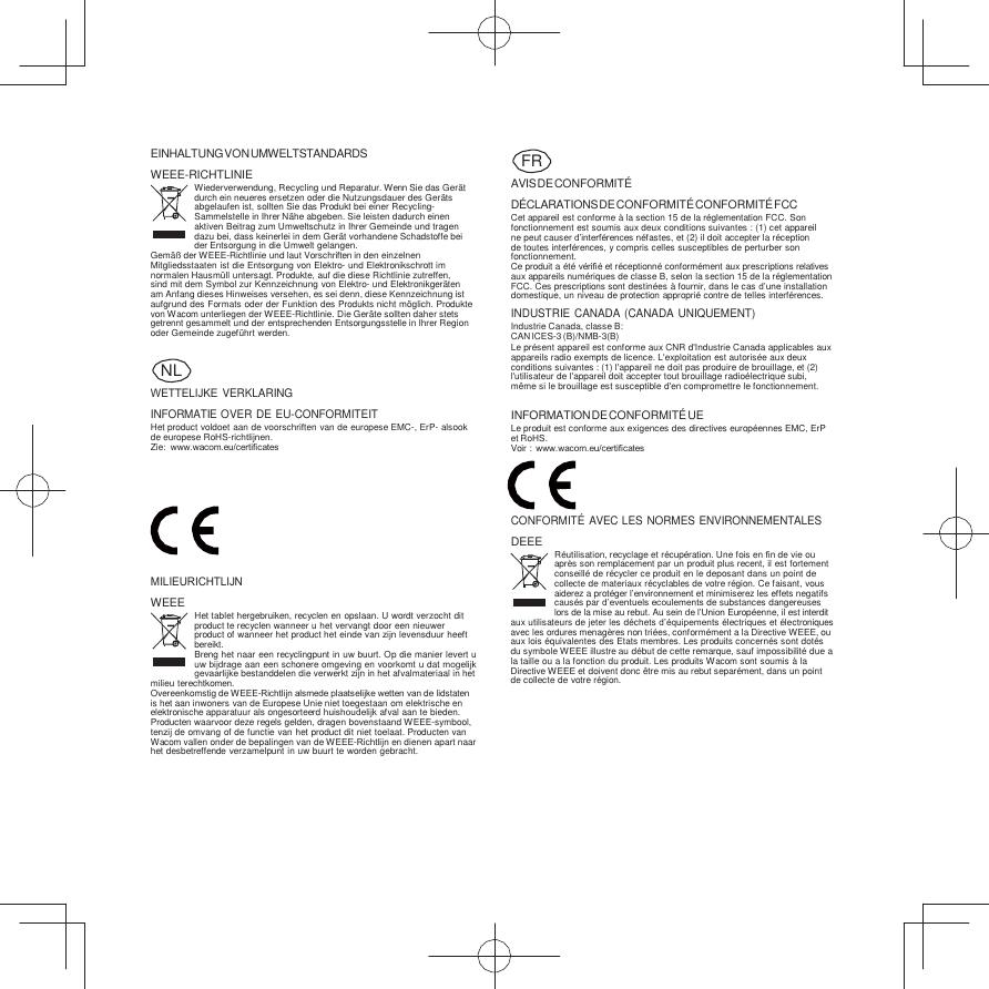     EINHALTUNG VON UMWELTSTANDARDS WEEE-RICHTLINIE Wiederverwendung, Recycling und Reparatur. Wenn Sie das Gerät durch ein neueres ersetzen oder die Nutzungsdauer des Geräts abgelaufen ist, sollten Sie das Produkt bei einer Recycling- Sammelstelle in Ihrer Nähe abgeben. Sie leisten dadurch einen aktiven Beitrag zum Umweltschutz in Ihrer Gemeinde und tragen dazu bei, dass keinerlei in dem Gerät vorhandene Schadstoffe bei der Entsorgung in die Umwelt gelangen. Gemäß  der WEEE-Richtlinie und laut Vorschriften in den einzelnen Mitgliedsstaaten ist die Entsorgung von Elektro- und Elektronikschrott im normalen Hausmüll untersagt. Produkte, auf die diese Richtlinie zutreffen, sind mit dem Symbol zur Kennzeichnung von Elektro- und Elektronikgeräten am Anfang dieses Hinweises versehen, es sei denn, diese Kennzeichnung ist aufgrund des Formats oder der Funktion des Produkts nicht möglich. Produkte von Wacom unterliegen der WEEE-Richtlinie. Die Geräte sollten daher stets getrennt gesammelt und der entsprechenden Entsorgungsstelle in Ihrer Region oder Gemeinde zugeführt werden.   WETTELĲKE VERKLARING INFORMATIE OVER DE EU-CONFORMITEIT Het product voldoet aan de voorschriften van de europese EMC-, ErP- alsook de europese RoHS-richtlĳnen. Zie:  www.wacom.eu/certiﬁcates   AVIS DE CONFORMITÉ DÉCLARATIONS DE CONFORMITÉ  CONFORMITÉ  FCC Cet appareil est conforme à la section 15 de la réglementation FCC. Son fonctionnement est soumis aux deux conditions suivantes : (1) cet appareil ne peut causer d’interférences néfastes, et (2) il doit accepter la réception de toutes interférences, y compris celles susceptibles de perturber son fonctionnement. Ce produit a été vériﬁé et réceptionné conformément aux prescriptions relatives aux appareils numériques de classe B, selon la section 15 de la réglementation FCC. Ces prescriptions sont destinées à fournir, dans le cas d’une installation domestique, un niveau de protection approprié contre de telles interférences. INDUSTRIE CANADA (CANADA UNIQUEMENT) Industrie Canada, classe B: CAN ICES-3 (B)/NMB-3(B) Le présent appareil est conforme aux CNR d&apos;Industrie Canada applicables aux appareils radio exempts de licence. L&apos;exploitation est autorisée aux deux conditions suivantes : (1) l&apos;appareil ne doit pas produire de brouillage, et (2) l&apos;utilisateur de l&apos;appareil doit accepter tout brouillage radioélectrique subi, même si le brouillage est susceptible d&apos;en compromettre le fonctionnement.  INFORMATION DE CONFORMITÉ UE Le produit est conforme aux exigences des directives européennes EMC, ErP et RoHS. Voir :  www.wacom.eu/certiﬁcates    CONFORMITÉ  AVEC LES NORMES ENVIRONNEMENTALES DEEE  MILIEURICHTLĲN WEEE Het tablet hergebruiken, recyclen en opslaan. U wordt verzocht dit product te recyclen wanneer u het vervangt door een nieuwer product of wanneer het product het einde van zĳn levensduur heeft bereikt. Breng het naar een recyclingpunt in uw buurt. Op die manier levert u uw bĳdrage aan een schonere omgeving en voorkomt u dat mogelĳk gevaarlĳke bestanddelen die verwerkt zĳn in het afvalmateriaal in het milieu terechtkomen. Overeenkomstig de WEEE-Richtlĳn alsmede plaatselĳke wetten van de lidstaten is het aan inwoners van de Europese Unie niet toegestaan om elektrische en elektronische apparatuur als ongesorteerd huishoudelĳk afval aan te bieden. Producten waarvoor deze regels gelden, dragen bovenstaand WEEE-symbool, tenzĳ de omvang of de functie van het product dit niet toelaat. Producten van Wacom vallen onder de bepalingen van de WEEE-Richtlĳn en dienen apart naar het desbetreffende verzamelpunt in uw buurt te worden gebracht. Réutilisation, recyclage et récupération. Une fois en ﬁn de vie ou après son remplacement par un produit plus recent, il est fortement conseillé de récycler ce produit en le deposant dans un point de collecte de materiaux récyclables de votre région. Ce faisant, vous aiderez a protéger l’environnement et minimiserez les effets negatifs causés par d’eventuels ecoulements de substances dangereuses lors de la mise au rebut. Au sein de l’Union Européenne, il est interdit aux utilisateurs de jeter les déchets d’équipements électriques et électroniques avec les ordures menagères non triées, conformément a la Directive WEEE, ou aux lois équivalentes des Etats membres. Les produits concernés sont dotés du symbole WEEE illustre au début de cette remarque, sauf impossibilité due a la taille ou a la fonction du produit. Les produits Wacom sont soumis à la Directive WEEE et doivent donc être mis au rebut separément, dans un point de collecte de votre région. FR NL 