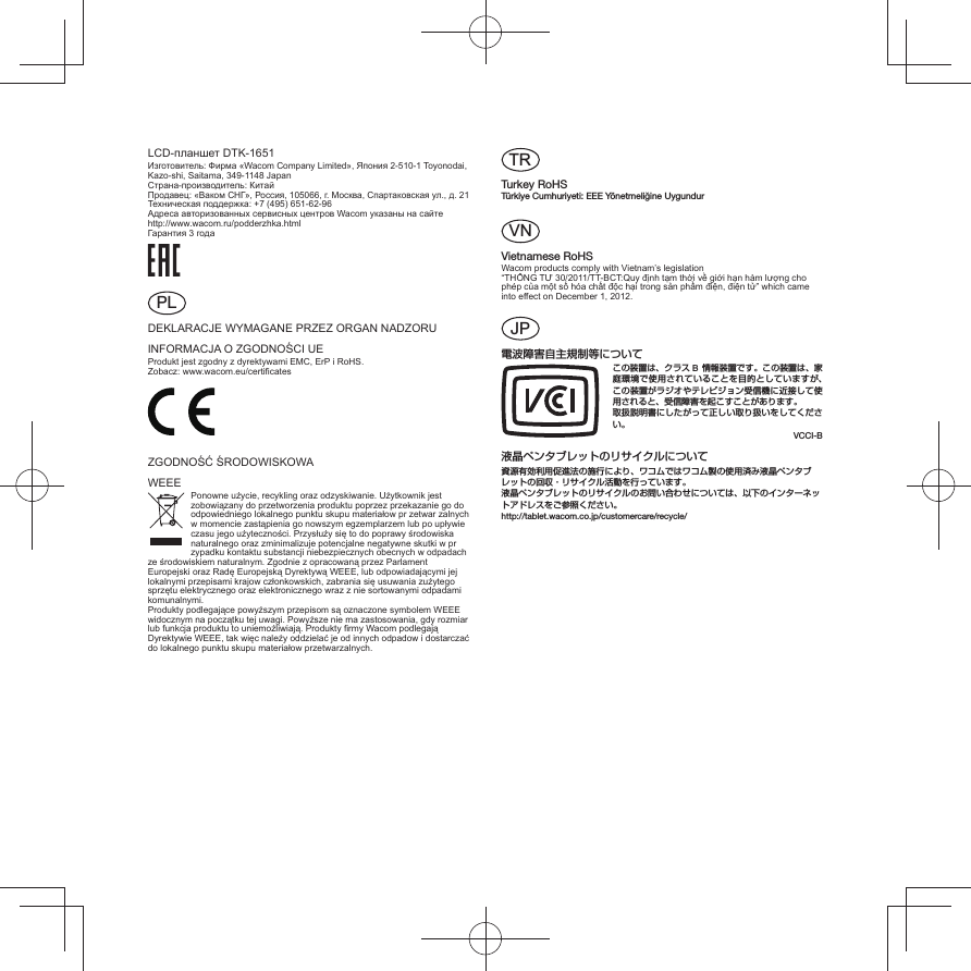 LCD-планшет DTK-1651Изготовитель: Фирма «Wacom Company Limited», Япония 2-510-1 Toyonodai, Kazo-shi, Saitama, 349-1148 Japan Страна-производитель: Китай Продавец: «Ваком СНГ», Россия, 105066, г. Москва, Спартаковская ул., д. 21 Техническая поддержка: +7 (495) 651-62-96 Адреса авторизованных сервисных центров Wacom указаны на сайте http://www.wacom.ru/podderzhka.html Гарантия 3 годаPLDEKLARACJE WYMAGANE PRZEZ ORGAN NADZORUINFORMACJA O ZGODNOŚCI UEProdukt jest zgodny z dyrektywami EMC, ErP i RoHS.Zobacz: www.wacom.eu/certiﬁ catesZGODNOŚĆ ŚRODOWISKOWAWEEE Ponowne użycie, recykling oraz odzyskiwanie. Użytkownik jest zobowiązany do przetworzenia produktu poprzez przekazanie go do odpowiedniego lokalnego punktu skupu materiałow pr zetwar zalnych w momencie zastąpienia go nowszym egzemplarzem lub po upływie czasu jego użyteczności. Przysłuży się to do poprawy środowiska naturalnego oraz zminimalizuje potencjalne negatywne skutki w pr zypadku kontaktu substancji niebezpiecznych obecnych w odpadach ze środowiskiem naturalnym. Zgodnie z opracowaną przez Parlament Europejski oraz Radę Europejską Dyrektywą WEEE, lub odpowiadającymi jej lokalnymi przepisami krajow członkowskich, zabrania się usuwania zużytego sprzętu elektrycznego oraz elektronicznego wraz z nie sortowanymi odpadami komunalnymi.Produkty podlegające powyższym przepisom są oznaczone symbolem WEEE widocznym na początku tej uwagi. Powyższe nie ma zastosowania, gdy rozmiar lub funkcja produktu to uniemożliwiają. Produkty ﬁ rmy Wacom podlegają Dyrektywie WEEE, tak więc należy oddzielać je od innych odpadow i dostarczać do lokalnego punktu skupu materiałow przetwarzalnych.TRTurkey RoHSTürkiye Cumhuriyeti: EEE Yönetmeliğine UygundurVNVietnamese RoHSWacom products comply with Vietnam’s legislation “THÔNG TƯ 30/2011/TT-BCT:Quy định tạm thời về giới hạn hàm lượng cho phép của một số hóa chất độc hại trong sản phẩm điện, điện tử” which came into effect on December 1, 2012.JP電波障害自主規制等についてこの装置は、クラス B 情報装置です。この装置は、家庭環境で使用されていることを目的としていますが、この装置がラジオやテレビジョン受信機に近接して使用されると、受信障害を起こすことがあります。取扱説明書にしたがって正しい取り扱いをしてください。VCCI-B 液晶ペンタブレットのリサイクルについて資源有効利用促進法の施行により、ワコムではワコム製の使用済み液晶ペンタブレットの回収・リサイクル活動を行っています。液晶ペンタブレットのリサイクルのお問い合わせについては、以下のインターネットアドレスをご参照ください。http://tablet.wacom.co.jp/customercare/recycle/