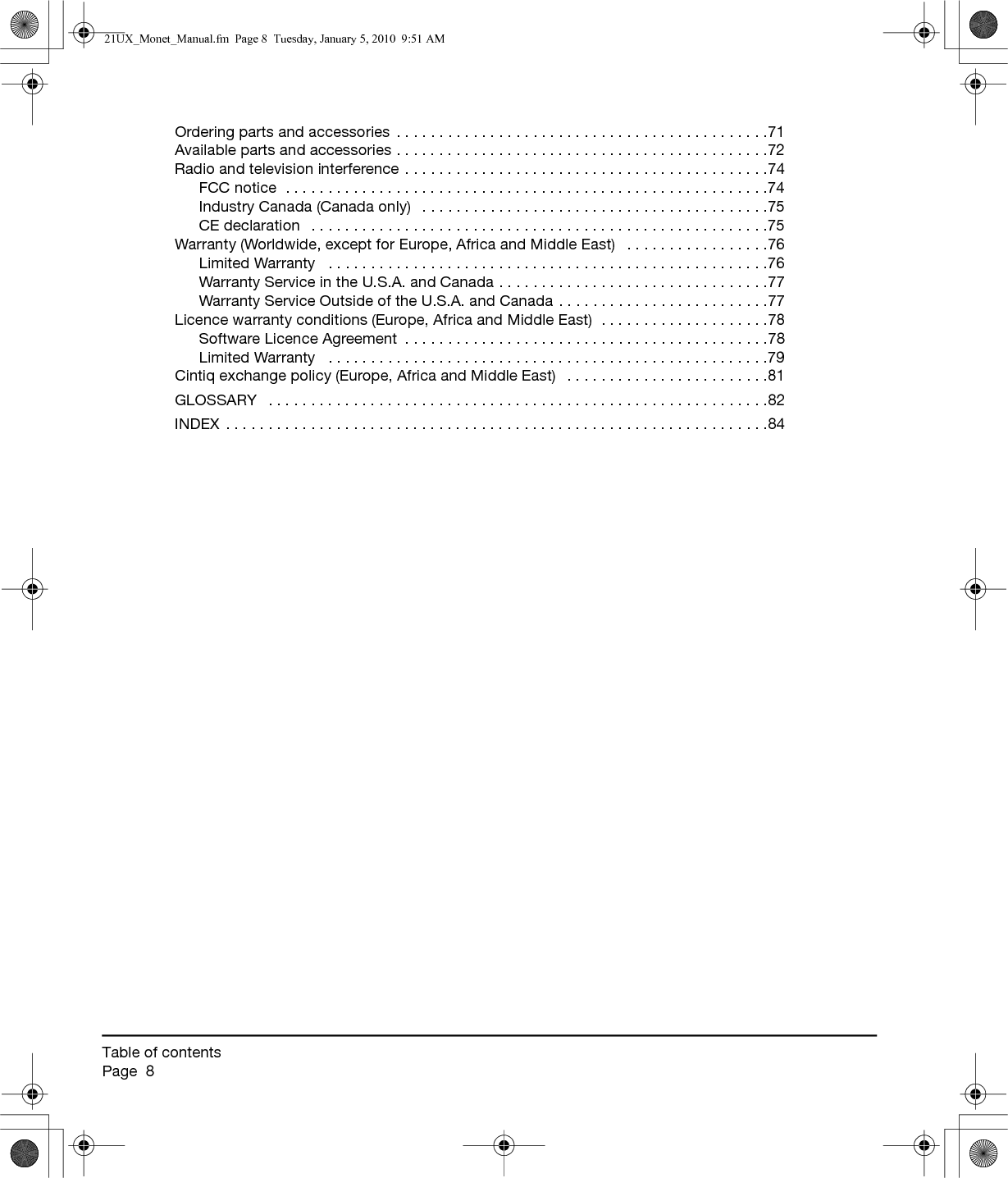 Table of contentsPage  8Ordering parts and accessories  . . . . . . . . . . . . . . . . . . . . . . . . . . . . . . . . . . . . . . . . . . . .71Available parts and accessories . . . . . . . . . . . . . . . . . . . . . . . . . . . . . . . . . . . . . . . . . . . .72Radio and television interference . . . . . . . . . . . . . . . . . . . . . . . . . . . . . . . . . . . . . . . . . . .74FCC notice  . . . . . . . . . . . . . . . . . . . . . . . . . . . . . . . . . . . . . . . . . . . . . . . . . . . . . . . . .74Industry Canada (Canada only)   . . . . . . . . . . . . . . . . . . . . . . . . . . . . . . . . . . . . . . . . .75CE declaration   . . . . . . . . . . . . . . . . . . . . . . . . . . . . . . . . . . . . . . . . . . . . . . . . . . . . . .75Warranty (Worldwide, except for Europe, Africa and Middle East)   . . . . . . . . . . . . . . . . .76Limited Warranty   . . . . . . . . . . . . . . . . . . . . . . . . . . . . . . . . . . . . . . . . . . . . . . . . . . . .76Warranty Service in the U.S.A. and Canada . . . . . . . . . . . . . . . . . . . . . . . . . . . . . . . .77Warranty Service Outside of the U.S.A. and Canada . . . . . . . . . . . . . . . . . . . . . . . . .77Licence warranty conditions (Europe, Africa and Middle East)  . . . . . . . . . . . . . . . . . . . .78Software Licence Agreement  . . . . . . . . . . . . . . . . . . . . . . . . . . . . . . . . . . . . . . . . . . .78Limited Warranty   . . . . . . . . . . . . . . . . . . . . . . . . . . . . . . . . . . . . . . . . . . . . . . . . . . . .79Cintiq exchange policy (Europe, Africa and Middle East)   . . . . . . . . . . . . . . . . . . . . . . . .81GLOSSARY   . . . . . . . . . . . . . . . . . . . . . . . . . . . . . . . . . . . . . . . . . . . . . . . . . . . . . . . . . . .82INDEX . . . . . . . . . . . . . . . . . . . . . . . . . . . . . . . . . . . . . . . . . . . . . . . . . . . . . . . . . . . . . . . .8421UX_Monet_Manual.fm  Page 8  Tuesday, January 5, 2010  9:51 AM