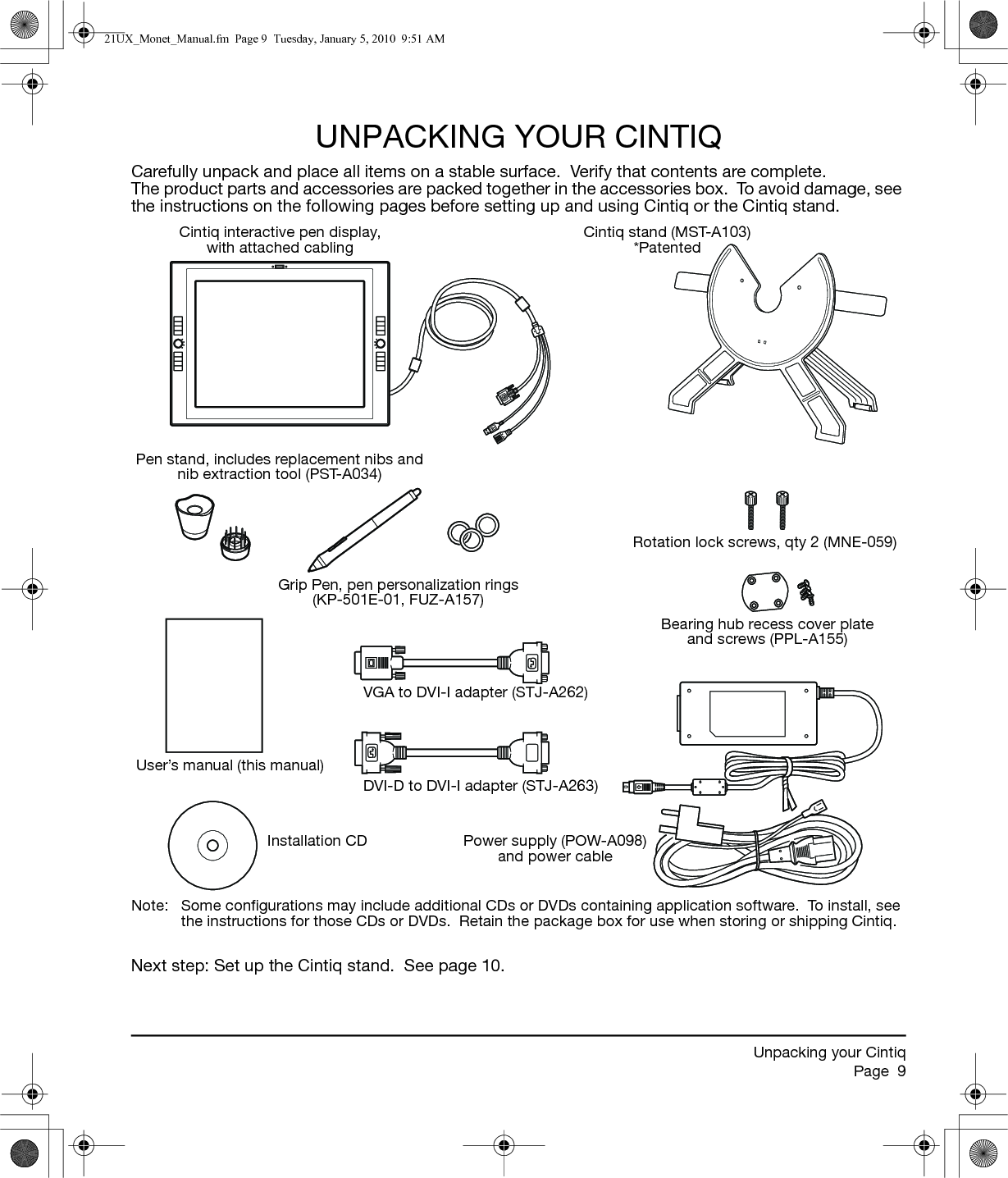 Unpacking your CintiqPage  9UNPACKING YOUR CINTIQCarefully unpack and place all items on a stable surface.  Verify that contents are complete.  The product parts and accessories are packed together in the accessories box.  To avoid damage, see the instructions on the following pages before setting up and using Cintiq or the Cintiq stand.Note:  Some configurations may include additional CDs or DVDs containing application software.  To install, see the instructions for those CDs or DVDs.  Retain the package box for use when storing or shipping Cintiq.Next step: Set up the Cintiq stand.  See page 10.Cintiq interactive pen display, with attached cablingCintiq stand (MST-A103) *PatentedGrip Pen, pen personalization rings(KP-501E-01, FUZ-A157)User’s manual (this manual)Installation CDVGA to DVI-I adapter (STJ-A262)DVI-D to DVI-I adapter (STJ-A263)Rotation lock screws, qty 2 (MNE-059)Bearing hub recess cover plate and screws (PPL-A155)Power supply (POW-A098)and power cablePen stand, includes replacement nibs and nib extraction tool (PST-A034)21UX_Monet_Manual.fm  Page 9  Tuesday, January 5, 2010  9:51 AM