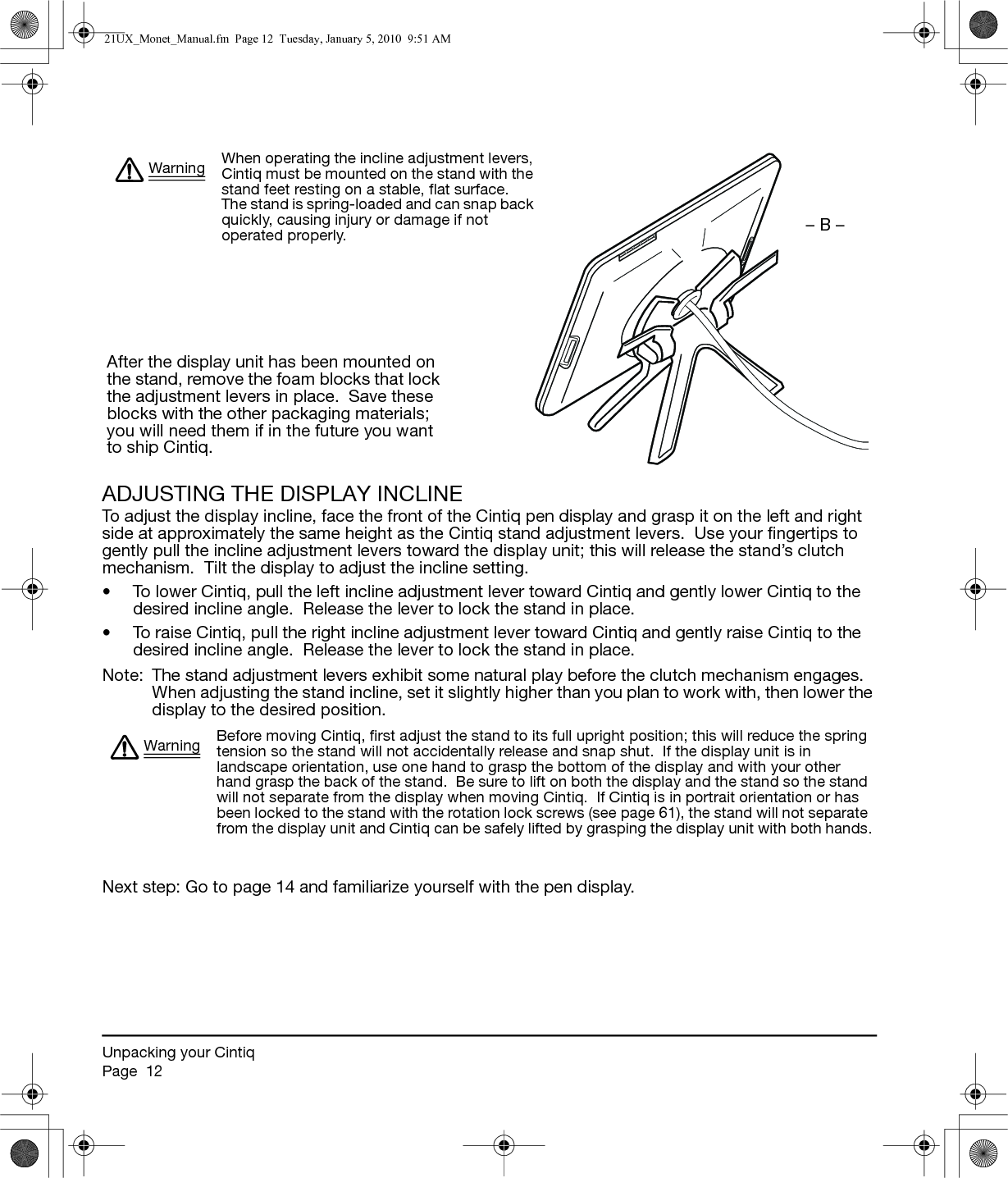 Unpacking your CintiqPage  12ADJUSTING THE DISPLAY INCLINETo adjust the display incline, face the front of the Cintiq pen display and grasp it on the left and right side at approximately the same height as the Cintiq stand adjustment levers.  Use your fingertips to gently pull the incline adjustment levers toward the display unit; this will release the stand’s clutch mechanism.  Tilt the display to adjust the incline setting.• To lower Cintiq, pull the left incline adjustment lever toward Cintiq and gently lower Cintiq to the desired incline angle.  Release the lever to lock the stand in place.• To raise Cintiq, pull the right incline adjustment lever toward Cintiq and gently raise Cintiq to the desired incline angle.  Release the lever to lock the stand in place.Note:  The stand adjustment levers exhibit some natural play before the clutch mechanism engages.  When adjusting the stand incline, set it slightly higher than you plan to work with, then lower the display to the desired position. Next step: Go to page 14 and familiarize yourself with the pen display.When operating the incline adjustment levers, Cintiq must be mounted on the stand with the stand feet resting on a stable, flat surface.  The stand is spring-loaded and can snap back quickly, causing injury or damage if not operated properly.WarningAfter the display unit has been mounted on the stand, remove the foam blocks that lock the adjustment levers in place.  Save these blocks with the other packaging materials; you will need them if in the future you want to ship Cintiq.– B –Before moving Cintiq, first adjust the stand to its full upright position; this will reduce the spring tension so the stand will not accidentally release and snap shut.  If the display unit is in landscape orientation, use one hand to grasp the bottom of the display and with your other hand grasp the back of the stand.  Be sure to lift on both the display and the stand so the stand will not separate from the display when moving Cintiq.  If Cintiq is in portrait orientation or has been locked to the stand with the rotation lock screws (see page 61), the stand will not separate from the display unit and Cintiq can be safely lifted by grasping the display unit with both hands.Warning21UX_Monet_Manual.fm  Page 12  Tuesday, January 5, 2010  9:51 AM