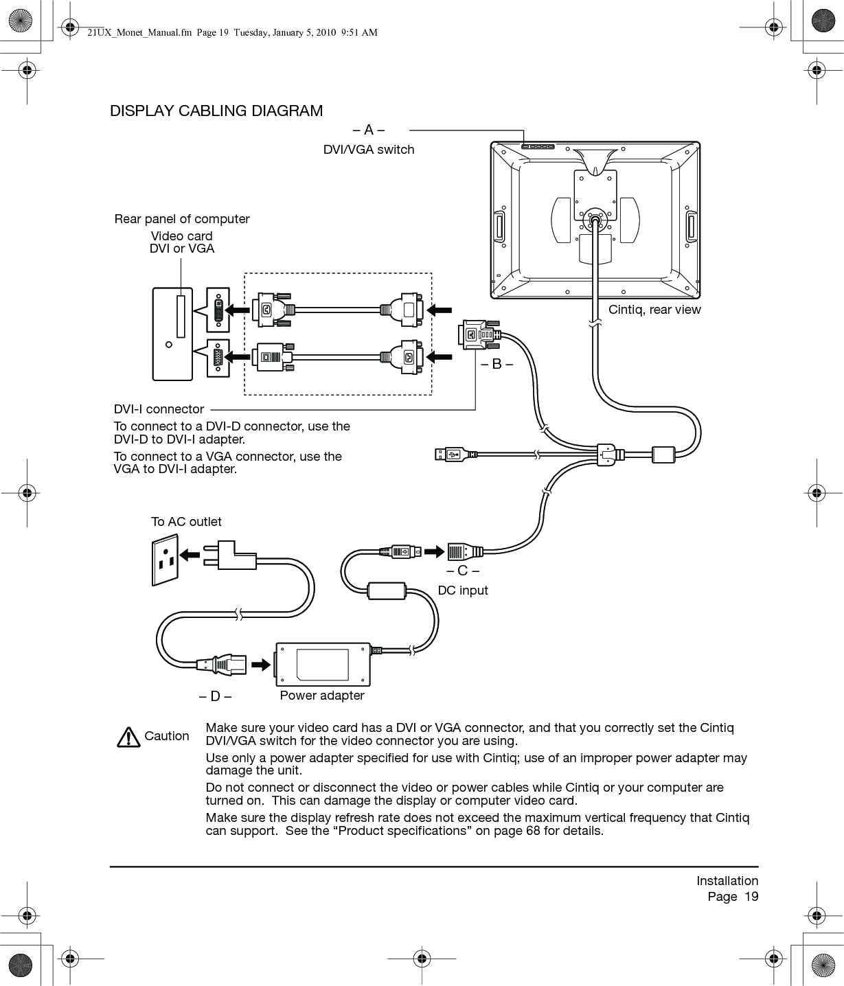 InstallationPage  19DISPLAY CABLING DIAGRAM– A –DVI/VGA switchRear panel of computerVideo cardDVI or VGA– C –DC input– B –DVI-I connectorTo connect to a DVI-D connector, use the DVI-D to DVI-I adapter.To connect to a VGA connector, use the VGA to DVI-I adapter.Cintiq, rear viewPower adapter– D –To A C  o u t l e tMake sure your video card has a DVI or VGA connector, and that you correctly set the Cintiq DVI/VGA switch for the video connector you are using.Use only a power adapter specified for use with Cintiq; use of an improper power adapter may damage the unit.Do not connect or disconnect the video or power cables while Cintiq or your computer are turned on.  This can damage the display or computer video card.Make sure the display refresh rate does not exceed the maximum vertical frequency that Cintiq can support.  See the “Product specifications” on page 68 for details.Caution21UX_Monet_Manual.fm  Page 19  Tuesday, January 5, 2010  9:51 AM