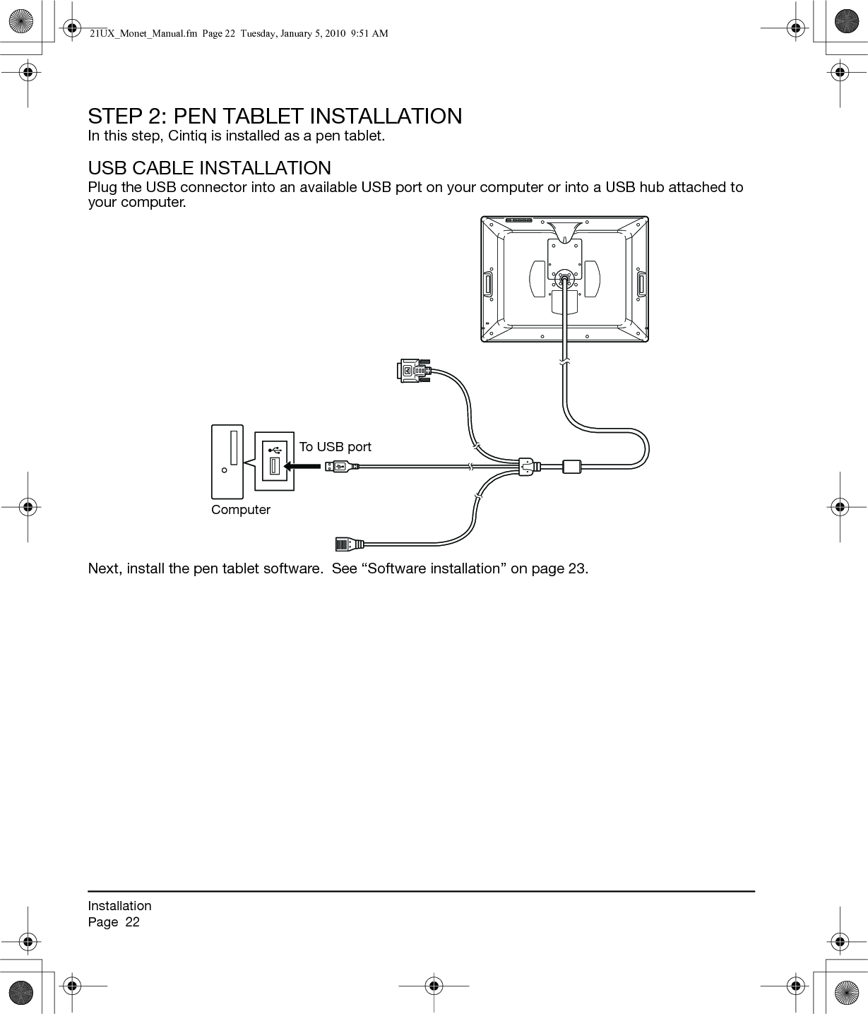 InstallationPage  22STEP 2: PEN TABLET INSTALLATIONIn this step, Cintiq is installed as a pen tablet.USB CABLE INSTALLATIONPlug the USB connector into an available USB port on your computer or into a USB hub attached to your computer.Next, install the pen tablet software.  See “Software installation” on page 23.To USB portComputer21UX_Monet_Manual.fm  Page 22  Tuesday, January 5, 2010  9:51 AM