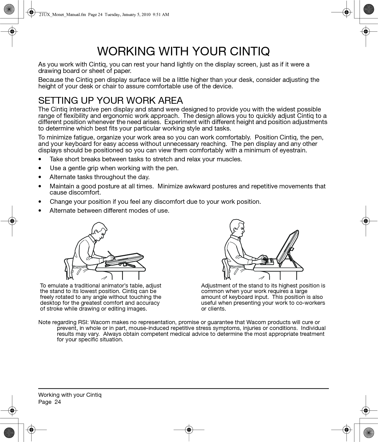 Working with your CintiqPage  24WORKING WITH YOUR CINTIQAs you work with Cintiq, you can rest your hand lightly on the display screen, just as if it were a drawing board or sheet of paper.  Because the Cintiq pen display surface will be a little higher than your desk, consider adjusting the height of your desk or chair to assure comfortable use of the device.SETTING UP YOUR WORK AREAThe Cintiq interactive pen display and stand were designed to provide you with the widest possible range of flexibility and ergonomic work approach.  The design allows you to quickly adjust Cintiq to a different position whenever the need arises.  Experiment with different height and position adjustments to determine which best fits your particular working style and tasks.To minimize fatigue, organize your work area so you can work comfortably.  Position Cintiq, the pen, and your keyboard for easy access without unnecessary reaching.  The pen display and any other displays should be positioned so you can view them comfortably with a minimum of eyestrain.• Take short breaks between tasks to stretch and relax your muscles.• Use a gentle grip when working with the pen.• Alternate tasks throughout the day.• Maintain a good posture at all times.  Minimize awkward postures and repetitive movements that cause discomfort.• Change your position if you feel any discomfort due to your work position.• Alternate between different modes of use.Note regarding RSI: Wacom makes no representation, promise or guarantee that Wacom products will cure or prevent, in whole or in part, mouse-induced repetitive stress symptoms, injuries or conditions.  Individual results may vary.  Always obtain competent medical advice to determine the most appropriate treatment for your specific situation.To emulate a traditional animator’s table, adjust the stand to its lowest position. Cintiq can be freely rotated to any angle without touching the desktop for the greatest comfort and accuracy of stroke while drawing or editing images.Adjustment of the stand to its highest position is common when your work requires a large amount of keyboard input.  This position is also useful when presenting your work to co-workers or clients.21UX_Monet_Manual.fm  Page 24  Tuesday, January 5, 2010  9:51 AM