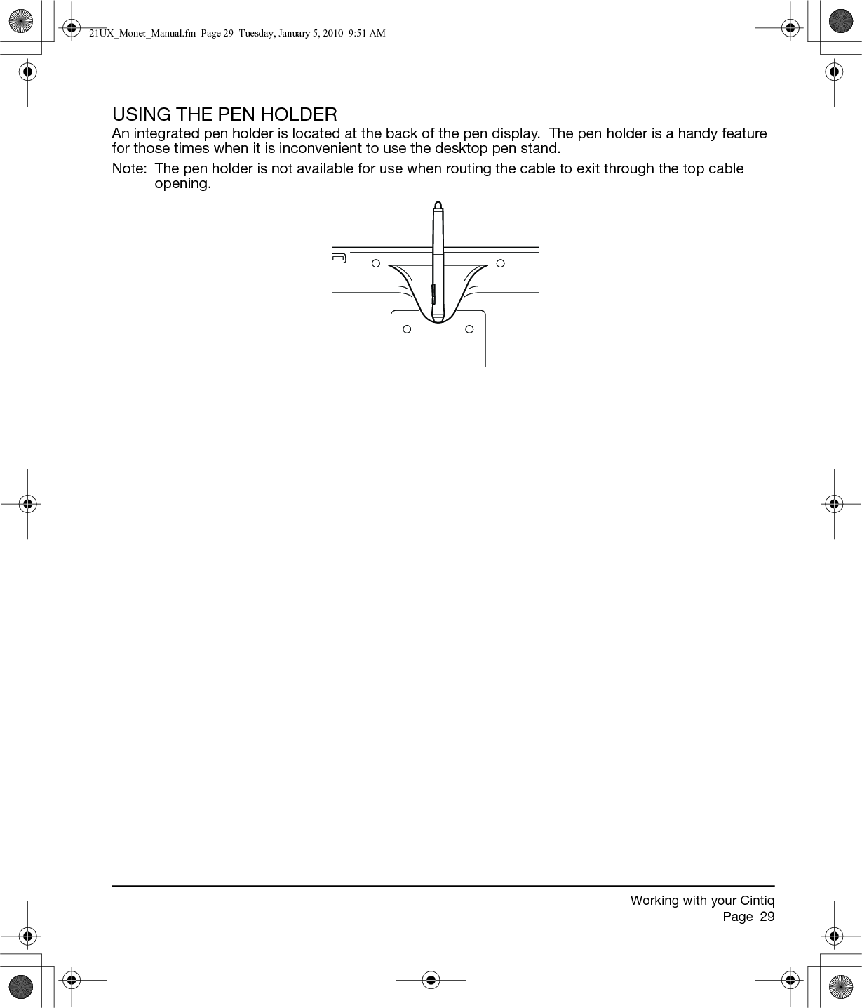 Working with your CintiqPage  29USING THE PEN HOLDERAn integrated pen holder is located at the back of the pen display.  The pen holder is a handy feature for those times when it is inconvenient to use the desktop pen stand.Note:  The pen holder is not available for use when routing the cable to exit through the top cable opening.21UX_Monet_Manual.fm  Page 29  Tuesday, January 5, 2010  9:51 AM
