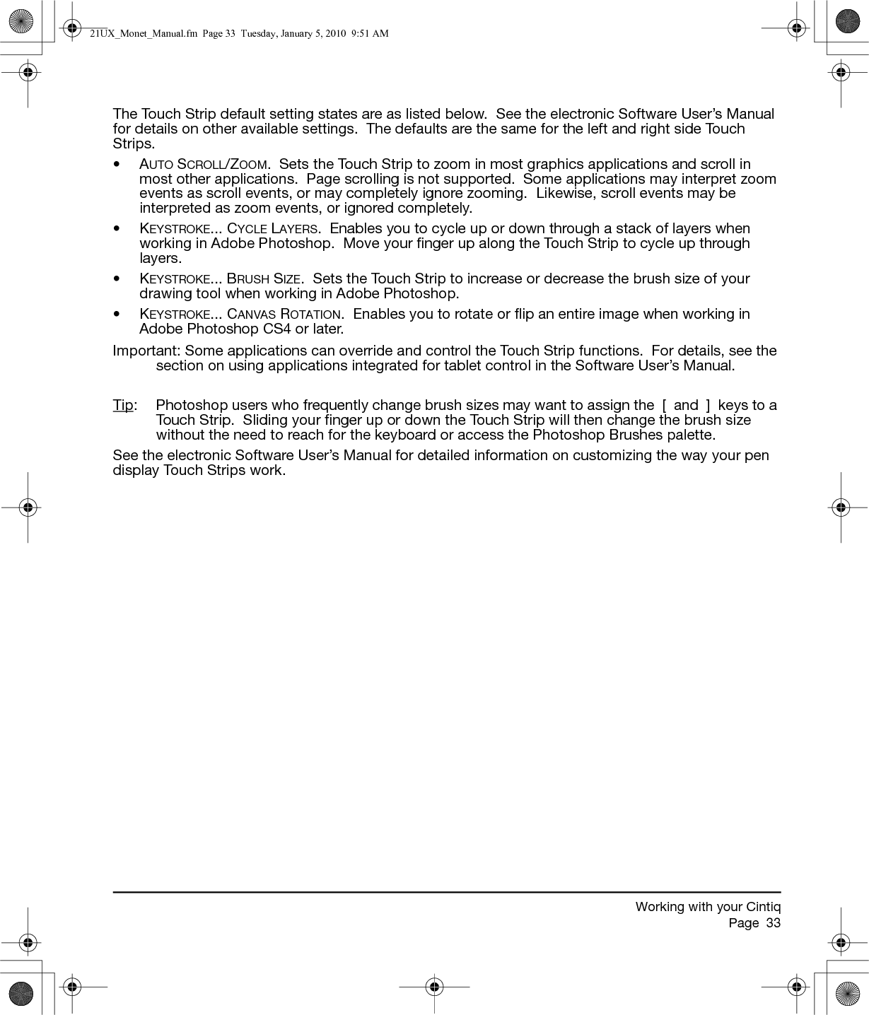 Working with your CintiqPage  33The Touch Strip default setting states are as listed below.  See the electronic Software User’s Manual for details on other available settings.  The defaults are the same for the left and right side Touch Strips.•AUTO SCROLL/ZOOM.  Sets the Touch Strip to zoom in most graphics applications and scroll in most other applications.  Page scrolling is not supported.  Some applications may interpret zoom events as scroll events, or may completely ignore zooming.  Likewise, scroll events may be interpreted as zoom events, or ignored completely.•KEYSTROKE... CYCLE LAYERS.  Enables you to cycle up or down through a stack of layers when working in Adobe Photoshop.  Move your finger up along the Touch Strip to cycle up through layers.•KEYSTROKE... BRUSH SIZE.  Sets the Touch Strip to increase or decrease the brush size of your drawing tool when working in Adobe Photoshop.•KEYSTROKE... CANVAS ROTATION.  Enables you to rotate or flip an entire image when working in Adobe Photoshop CS4 or later.Important: Some applications can override and control the Touch Strip functions.  For details, see the section on using applications integrated for tablet control in the Software User’s Manual.Tip:  Photoshop users who frequently change brush sizes may want to assign the  [  and  ]  keys to a Touch Strip.  Sliding your finger up or down the Touch Strip will then change the brush size without the need to reach for the keyboard or access the Photoshop Brushes palette.See the electronic Software User’s Manual for detailed information on customizing the way your pen display Touch Strips work.21UX_Monet_Manual.fm  Page 33  Tuesday, January 5, 2010  9:51 AM