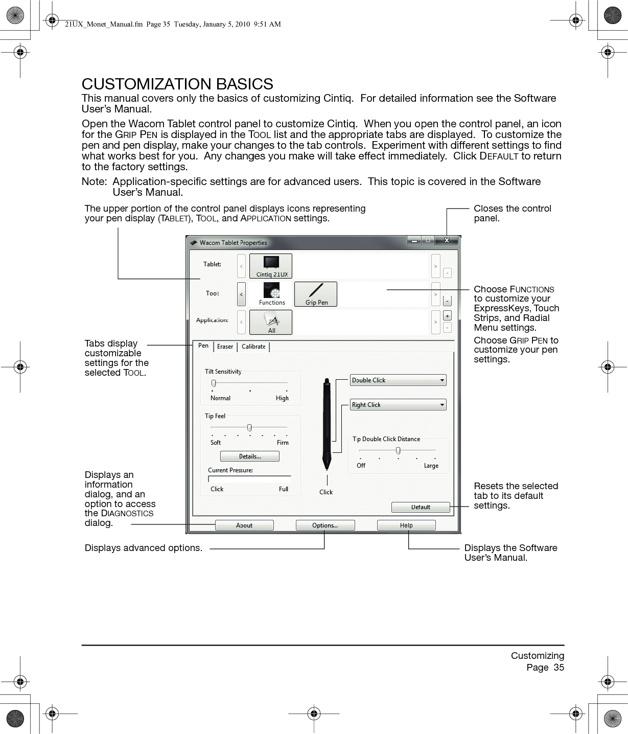 CustomizingPage  35CUSTOMIZATION BASICSThis manual covers only the basics of customizing Cintiq.  For detailed information see the Software User’s Manual.Open the Wacom Tablet control panel to customize Cintiq.  When you open the control panel, an icon for the GRIP PEN is displayed in the TOOL list and the appropriate tabs are displayed.  To customize the pen and pen display, make your changes to the tab controls.  Experiment with different settings to find what works best for you.  Any changes you make will take effect immediately.  Click DEFAULT to return to the factory settings.Note:  Application-specific settings are for advanced users.  This topic is covered in the Software User’s Manual.The upper portion of the control panel displays icons representing your pen display (TABLET), TOOL, and APPLICATION settings.Closes the control panel.Tabs display customizable settings for the selected TOOL.Choose FUNCTIONS to customize your ExpressKeys, Touch Strips, and Radial Menu settings.Choose GRIP PEN to customize your pen settings.Displays an information dialog, and an option to access the DIAGNOSTICS dialog.Resets the selected tab to its default settings.Displays advanced options. Displays the Software User’s Manual.21UX_Monet_Manual.fm  Page 35  Tuesday, January 5, 2010  9:51 AM