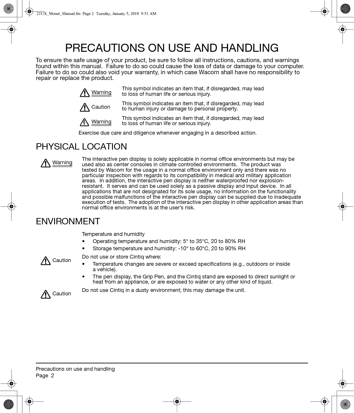 Precautions on use and handlingPage  2PRECAUTIONS ON USE AND HANDLINGTo ensure the safe usage of your product, be sure to follow all instructions, cautions, and warnings found within this manual.  Failure to do so could cause the loss of data or damage to your computer.  Failure to do so could also void your warranty, in which case Wacom shall have no responsibility to repair or replace the product.PHYSICAL LOCATIONENVIRONMENT Warning This symbol indicates an item that, if disregarded, may lead to loss of human life or serious injury.Caution This symbol indicates an item that, if disregarded, may lead to human injury or damage to personal property.Warning This symbol indicates an item that, if disregarded, may lead to loss of human life or serious injury.Exercise due care and diligence whenever engaging in a described action.Warning The interactive pen display is solely applicable in normal office environments but may be used also as center consoles in climate controlled environments.  The product was tested by Wacom for the usage in a normal office environment only and there was no particular inspection with regards to its compatibility in medical and military application areas.  In addition, the interactive pen display is neither waterproofed nor explosion-resistant.  It serves and can be used solely as a passive display and input device.  In all applications that are not designated for its sole usage, no information on the functionality and possible malfunctions of the interactive pen display can be supplied due to inadequate execution of tests.  The adoption of the interactive pen display in other application areas than normal office environments is at the user’s risk.Temperature and humidity• Operating temperature and humidity: 5° to 35°C, 20 to 80% RH• Storage temperature and humidity: -10° to 60°C, 20 to 90% RHCaution Do not use or store Cintiq where:• Temperature changes are severe or exceed specifications (e.g., outdoors or inside a vehicle).• The pen display, the Grip Pen, and the Cintiq stand are exposed to direct sunlight or heat from an appliance, or are exposed to water or any other kind of liquid.Caution Do not use Cintiq in a dusty environment; this may damage the unit.21UX_Monet_Manual.fm  Page 2  Tuesday, January 5, 2010  9:51 AM