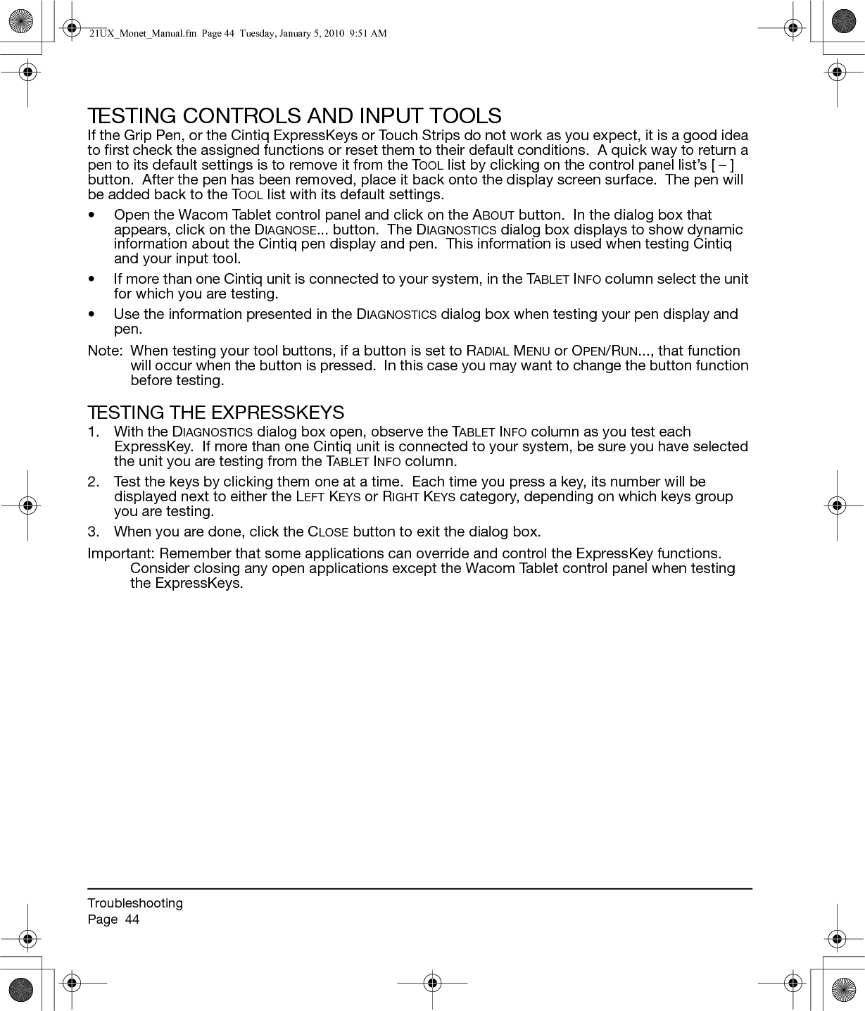 TroubleshootingPage  44TESTING CONTROLS AND INPUT TOOLSIf the Grip Pen, or the Cintiq ExpressKeys or Touch Strips do not work as you expect, it is a good idea to first check the assigned functions or reset them to their default conditions.  A quick way to return a pen to its default settings is to remove it from the TOOL list by clicking on the control panel list’s [ – ] button.  After the pen has been removed, place it back onto the display screen surface.  The pen will be added back to the TOOL list with its default settings.• Open the Wacom Tablet control panel and click on the ABOUT button.  In the dialog box that appears, click on the DIAGNOSE... button.  The DIAGNOSTICS dialog box displays to show dynamic information about the Cintiq pen display and pen.  This information is used when testing Cintiq and your input tool.• If more than one Cintiq unit is connected to your system, in the TABLET INFO column select the unit for which you are testing.• Use the information presented in the DIAGNOSTICS dialog box when testing your pen display and pen.Note:  When testing your tool buttons, if a button is set to RADIAL MENU or OPEN/RUN..., that function will occur when the button is pressed.  In this case you may want to change the button function before testing.TESTING THE EXPRESSKEYS1. With the DIAGNOSTICS dialog box open, observe the TABLET INFO column as you test each ExpressKey.  If more than one Cintiq unit is connected to your system, be sure you have selected the unit you are testing from the TABLET INFO column.2. Test the keys by clicking them one at a time.  Each time you press a key, its number will be displayed next to either the LEFT KEYS or RIGHT KEYS category, depending on which keys group you are testing.3. When you are done, click the CLOSE button to exit the dialog box.Important: Remember that some applications can override and control the ExpressKey functions.  Consider closing any open applications except the Wacom Tablet control panel when testing the ExpressKeys.21UX_Monet_Manual.fm  Page 44  Tuesday, January 5, 2010  9:51 AM