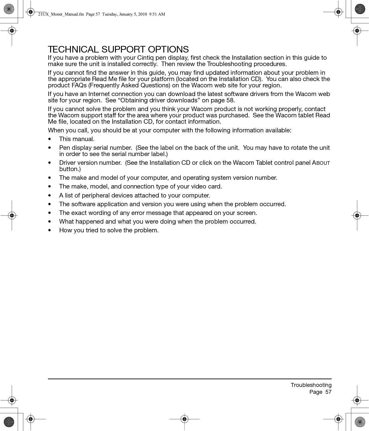 TroubleshootingPage  57TECHNICAL SUPPORT OPTIONSIf you have a problem with your Cintiq pen display, first check the Installation section in this guide to make sure the unit is installed correctly.  Then review the Troubleshooting procedures.If you cannot find the answer in this guide, you may find updated information about your problem in the appropriate Read Me file for your platform (located on the Installation CD).  You can also check the product FAQs (Frequently Asked Questions) on the Wacom web site for your region.If you have an Internet connection you can download the latest software drivers from the Wacom web site for your region.  See “Obtaining driver downloads” on page 58.If you cannot solve the problem and you think your Wacom product is not working properly, contact the Wacom support staff for the area where your product was purchased.  See the Wacom tablet Read Me file, located on the Installation CD, for contact information.When you call, you should be at your computer with the following information available:• This manual.• Pen display serial number.  (See the label on the back of the unit.  You may have to rotate the unit in order to see the serial number label.)• Driver version number.  (See the Installation CD or click on the Wacom Tablet control panel ABOUT button.)• The make and model of your computer, and operating system version number.• The make, model, and connection type of your video card.• A list of peripheral devices attached to your computer.• The software application and version you were using when the problem occurred.• The exact wording of any error message that appeared on your screen.• What happened and what you were doing when the problem occurred.• How you tried to solve the problem.21UX_Monet_Manual.fm  Page 57  Tuesday, January 5, 2010  9:51 AM