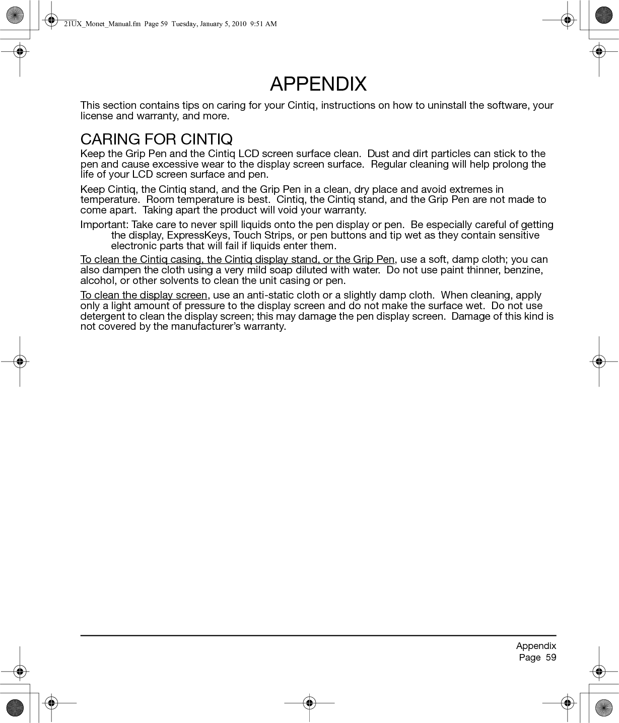 AppendixPage  59APPENDIXThis section contains tips on caring for your Cintiq, instructions on how to uninstall the software, your license and warranty, and more.CARING FOR CINTIQKeep the Grip Pen and the Cintiq LCD screen surface clean.  Dust and dirt particles can stick to the pen and cause excessive wear to the display screen surface.  Regular cleaning will help prolong the life of your LCD screen surface and pen.  Keep Cintiq, the Cintiq stand, and the Grip Pen in a clean, dry place and avoid extremes in temperature.  Room temperature is best.  Cintiq, the Cintiq stand, and the Grip Pen are not made to come apart.  Taking apart the product will void your warranty.Important: Take care to never spill liquids onto the pen display or pen.  Be especially careful of getting the display, ExpressKeys, Touch Strips, or pen buttons and tip wet as they contain sensitive electronic parts that will fail if liquids enter them.To clean the Cintiq casing, the Cintiq display stand, or the Grip Pen, use a soft, damp cloth; you can also dampen the cloth using a very mild soap diluted with water.  Do not use paint thinner, benzine, alcohol, or other solvents to clean the unit casing or pen.To clean the display screen, use an anti-static cloth or a slightly damp cloth.  When cleaning, apply only a light amount of pressure to the display screen and do not make the surface wet.  Do not use detergent to clean the display screen; this may damage the pen display screen.  Damage of this kind is not covered by the manufacturer’s warranty.21UX_Monet_Manual.fm  Page 59  Tuesday, January 5, 2010  9:51 AM