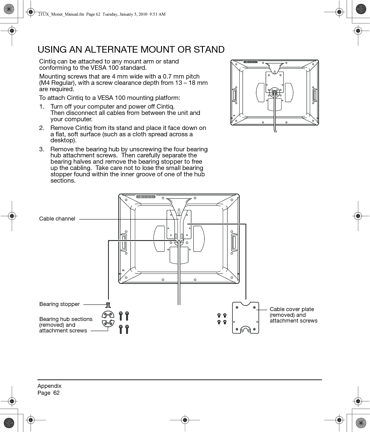 AppendixPage  62USING AN ALTERNATE MOUNT OR STANDCintiq can be attached to any mount arm or stand conforming to the VESA 100 standard.Mounting screws that are 4 mm wide with a 0.7 mm pitch (M4 Regular), with a screw clearance depth from 13 – 18 mm are required.To attach Cintiq to a VESA 100 mounting platform:1. Turn off your computer and power off Cintiq.  Then disconnect all cables from between the unit and your computer.2. Remove Cintiq from its stand and place it face down on a flat, soft surface (such as a cloth spread across a desktop).3. Remove the bearing hub by unscrewing the four bearing hub attachment screws.  Then carefully separate the bearing halves and remove the bearing stopper to free up the cabling.  Take care not to lose the small bearing stopper found within the inner groove of one of the hub sections.Cable channelCable cover plate (removed) and attachment screwsBearing stopperBearing hub sections (removed) and attachment screws21UX_Monet_Manual.fm  Page 62  Tuesday, January 5, 2010  9:51 AM