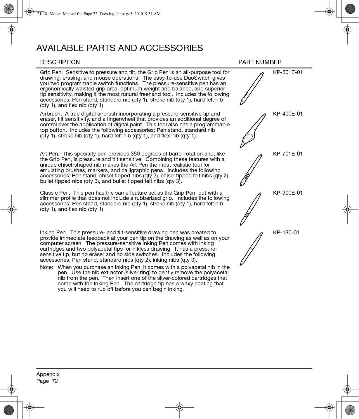 AppendixPage  72AVAILABLE PARTS AND ACCESSORIESDESCRIPTION PART NUMBERGrip Pen.  Sensitive to pressure and tilt, the Grip Pen is an all-purpose tool for drawing, erasing, and mouse operations.  The easy-to-use DuoSwitch gives you two programmable switch functions.  The pressure-sensitive pen has an ergonomically waisted grip area, optimum weight and balance, and superior tip sensitivity, making it the most natural freehand tool.  Includes the following accessories: Pen stand, standard nib (qty 1), stroke nib (qty 1), hard felt nib (qty 1), and flex nib (qty 1).KP-501E-01Airbrush.  A true digital airbrush incorporating a pressure-sensitive tip and eraser, tilt sensitivity, and a fingerwheel that provides an additional degree of control over the application of digital paint.  This tool also has a programmable top button.  Includes the following accessories: Pen stand, standard nib (qty 1), stroke nib (qty 1), hard felt nib (qty 1), and flex nib (qty 1).KP-400E-01Art Pen.  This specialty pen provides 360 degrees of barrel rotation and, like the Grip Pen, is pressure and tilt sensitive.  Combining these features with a unique chisel-shaped nib makes the Art Pen the most realistic tool for emulating brushes, markers, and calligraphic pens.  Includes the following accessories: Pen stand, chisel tipped nibs (qty 2), chisel tipped felt nibs (qty 2), bullet tipped nibs (qty 3), and bullet tipped felt nibs (qty 3).KP-701E-01Classic Pen.  This pen has the same feature set as the Grip Pen, but with a slimmer profile that does not include a rubberized grip.  Includes the following accessories: Pen stand, standard nib (qty 1), stroke nib (qty 1), hard felt nib (qty 1), and flex nib (qty 1).KP-300E-01Inking Pen.  This pressure- and tilt-sensitive drawing pen was created to provide immediate feedback at your pen tip on the drawing as well as on your computer screen.  The pressure-sensitive Inking Pen comes with inking cartridges and two polyacetal tips for inkless drawing.  It has a pressure-sensitive tip, but no eraser and no side switches.  Includes the following accessories: Pen stand, standard nibs (qty 2), inking nibs (qty 3).Note:  When you purchase an Inking Pen, it comes with a polyacetal nib in the pen.  Use the nib extractor (silver ring) to gently remove the polyacetal nib from the pen.  Then insert one of the silver-colored cartridges that come with the Inking Pen.  The cartridge tip has a waxy coating that you will need to rub off before you can begin inking.KP-130-0121UX_Monet_Manual.fm  Page 72  Tuesday, January 5, 2010  9:51 AM