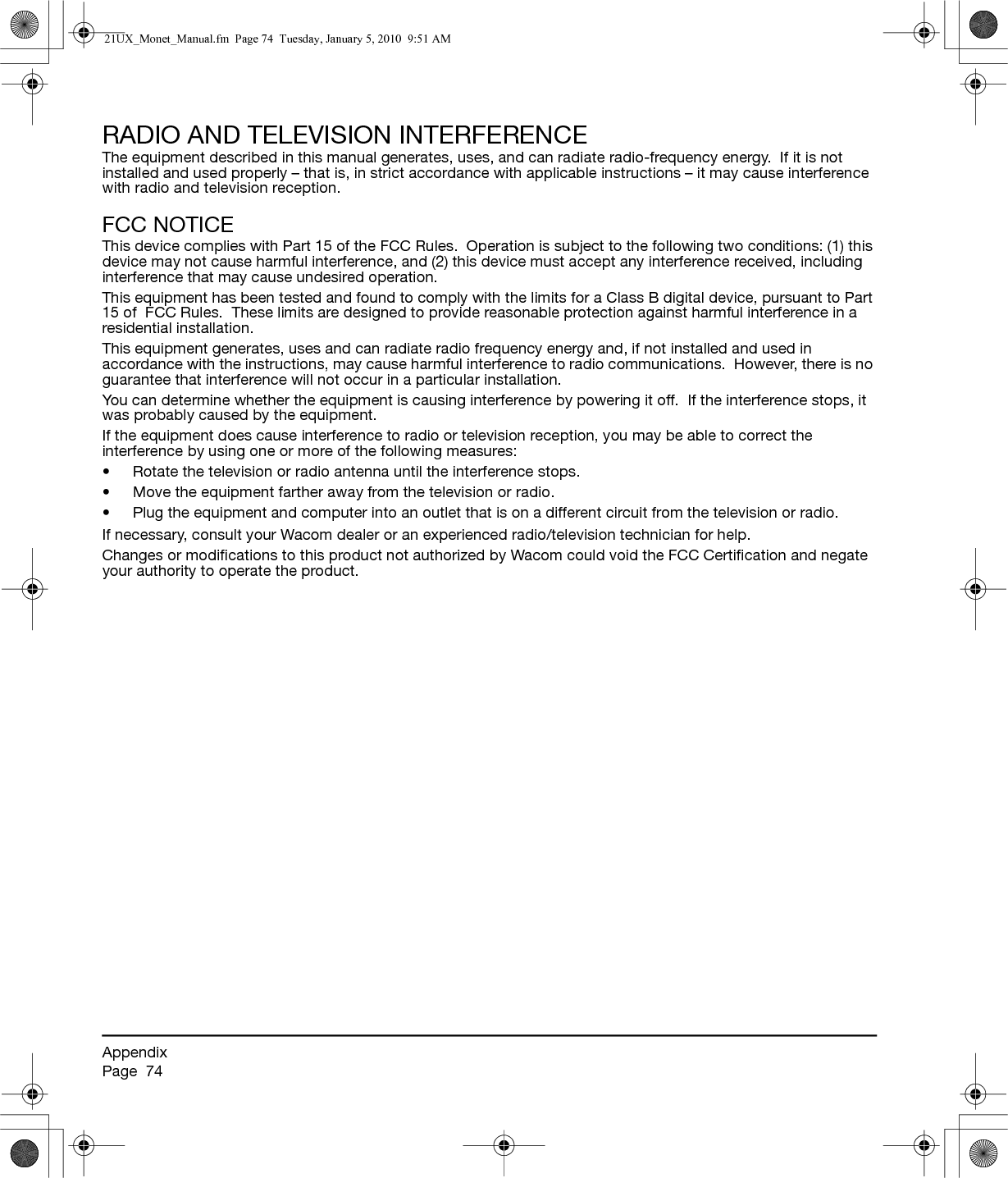 AppendixPage  74RADIO AND TELEVISION INTERFERENCEThe equipment described in this manual generates, uses, and can radiate radio-frequency energy.  If it is not installed and used properly – that is, in strict accordance with applicable instructions – it may cause interference with radio and television reception.FCC NOTICEThis device complies with Part 15 of the FCC Rules.  Operation is subject to the following two conditions: (1) this device may not cause harmful interference, and (2) this device must accept any interference received, including interference that may cause undesired operation.This equipment has been tested and found to comply with the limits for a Class B digital device, pursuant to Part 15 of  FCC Rules.  These limits are designed to provide reasonable protection against harmful interference in a residential installation.This equipment generates, uses and can radiate radio frequency energy and, if not installed and used in accordance with the instructions, may cause harmful interference to radio communications.  However, there is no guarantee that interference will not occur in a particular installation.You can determine whether the equipment is causing interference by powering it off.  If the interference stops, it was probably caused by the equipment.If the equipment does cause interference to radio or television reception, you may be able to correct the interference by using one or more of the following measures:• Rotate the television or radio antenna until the interference stops.• Move the equipment farther away from the television or radio.• Plug the equipment and computer into an outlet that is on a different circuit from the television or radio.If necessary, consult your Wacom dealer or an experienced radio/television technician for help.Changes or modifications to this product not authorized by Wacom could void the FCC Certification and negate your authority to operate the product.21UX_Monet_Manual.fm  Page 74  Tuesday, January 5, 2010  9:51 AM