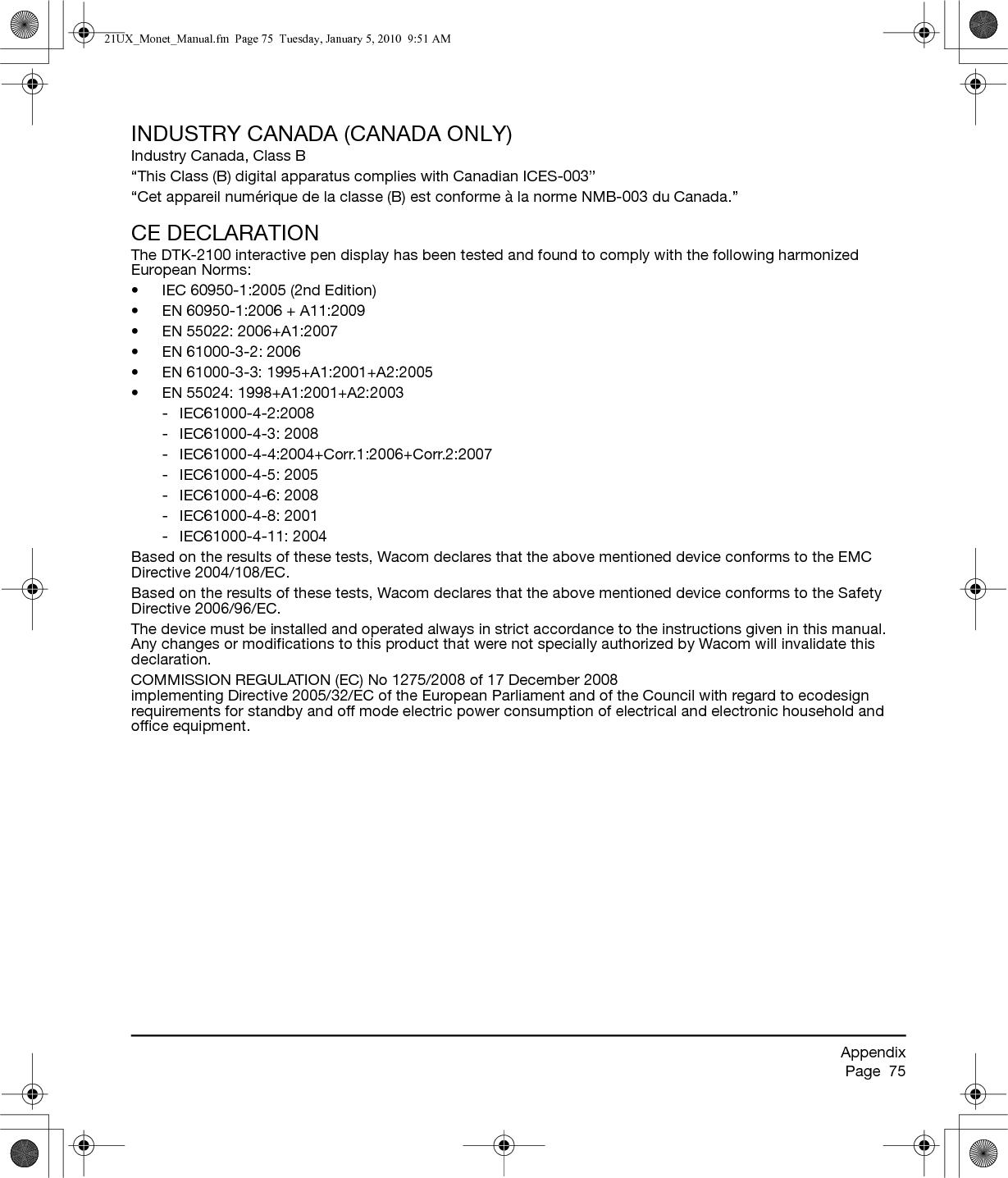 AppendixPage  75INDUSTRY CANADA (CANADA ONLY)Industry Canada, Class B“This Class (B) digital apparatus complies with Canadian ICES-003”“Cet appareil numérique de la classe (B) est conforme à la norme NMB-003 du Canada.”CE DECLARATIONThe DTK-2100 interactive pen display has been tested and found to comply with the following harmonized European Norms:• IEC 60950-1:2005 (2nd Edition)• EN 60950-1:2006 + A11:2009• EN 55022: 2006+A1:2007• EN 61000-3-2: 2006• EN 61000-3-3: 1995+A1:2001+A2:2005• EN 55024: 1998+A1:2001+A2:2003- IEC61000-4-2:2008- IEC61000-4-3: 2008- IEC61000-4-4:2004+Corr.1:2006+Corr.2:2007- IEC61000-4-5: 2005- IEC61000-4-6: 2008- IEC61000-4-8: 2001- IEC61000-4-11: 2004Based on the results of these tests, Wacom declares that the above mentioned device conforms to the EMC Directive 2004/108/EC.Based on the results of these tests, Wacom declares that the above mentioned device conforms to the Safety Directive 2006/96/EC.The device must be installed and operated always in strict accordance to the instructions given in this manual. Any changes or modifications to this product that were not specially authorized by Wacom will invalidate this declaration.COMMISSION REGULATION (EC) No 1275/2008 of 17 December 2008 implementing Directive 2005/32/EC of the European Parliament and of the Council with regard to ecodesign requirements for standby and off mode electric power consumption of electrical and electronic household and office equipment.21UX_Monet_Manual.fm  Page 75  Tuesday, January 5, 2010  9:51 AM