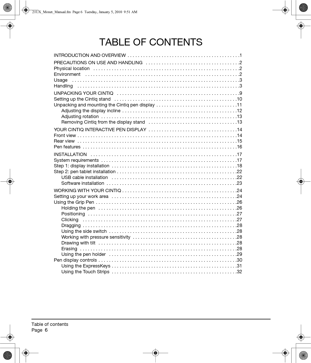 Table of contentsPage  6TABLE OF CONTENTSINTRODUCTION AND OVERVIEW . . . . . . . . . . . . . . . . . . . . . . . . . . . . . . . . . . . . . . . . . . .1PRECAUTIONS ON USE AND HANDLING   . . . . . . . . . . . . . . . . . . . . . . . . . . . . . . . . . . . .2Physical location   . . . . . . . . . . . . . . . . . . . . . . . . . . . . . . . . . . . . . . . . . . . . . . . . . . . . . . . .2Environment    . . . . . . . . . . . . . . . . . . . . . . . . . . . . . . . . . . . . . . . . . . . . . . . . . . . . . . . . . . .2Usage    . . . . . . . . . . . . . . . . . . . . . . . . . . . . . . . . . . . . . . . . . . . . . . . . . . . . . . . . . . . . . . . .3Handling    . . . . . . . . . . . . . . . . . . . . . . . . . . . . . . . . . . . . . . . . . . . . . . . . . . . . . . . . . . . . . .3UNPACKING YOUR CINTIQ   . . . . . . . . . . . . . . . . . . . . . . . . . . . . . . . . . . . . . . . . . . . . . . .9Setting up the Cintiq stand   . . . . . . . . . . . . . . . . . . . . . . . . . . . . . . . . . . . . . . . . . . . . . . .10Unpacking and mounting the Cintiq pen display  . . . . . . . . . . . . . . . . . . . . . . . . . . . . . . .11Adjusting the display incline . . . . . . . . . . . . . . . . . . . . . . . . . . . . . . . . . . . . . . . . . . . .12Adjusting rotation  . . . . . . . . . . . . . . . . . . . . . . . . . . . . . . . . . . . . . . . . . . . . . . . . . . . .13Removing Cintiq from the display stand   . . . . . . . . . . . . . . . . . . . . . . . . . . . . . . . . . .13YOUR CINTIQ INTERACTIVE PEN DISPLAY  . . . . . . . . . . . . . . . . . . . . . . . . . . . . . . . . . .14Front view . . . . . . . . . . . . . . . . . . . . . . . . . . . . . . . . . . . . . . . . . . . . . . . . . . . . . . . . . . . . .14Rear view  . . . . . . . . . . . . . . . . . . . . . . . . . . . . . . . . . . . . . . . . . . . . . . . . . . . . . . . . . . . . .15Pen features  . . . . . . . . . . . . . . . . . . . . . . . . . . . . . . . . . . . . . . . . . . . . . . . . . . . . . . . . . . .16INSTALLATION   . . . . . . . . . . . . . . . . . . . . . . . . . . . . . . . . . . . . . . . . . . . . . . . . . . . . . . . .17System requirements  . . . . . . . . . . . . . . . . . . . . . . . . . . . . . . . . . . . . . . . . . . . . . . . . . . . .17Step 1: display installation  . . . . . . . . . . . . . . . . . . . . . . . . . . . . . . . . . . . . . . . . . . . . . . . .18Step 2: pen tablet installation . . . . . . . . . . . . . . . . . . . . . . . . . . . . . . . . . . . . . . . . . . . . . .22USB cable installation   . . . . . . . . . . . . . . . . . . . . . . . . . . . . . . . . . . . . . . . . . . . . . . . .22Software installation  . . . . . . . . . . . . . . . . . . . . . . . . . . . . . . . . . . . . . . . . . . . . . . . . . .23WORKING WITH YOUR CINTIQ . . . . . . . . . . . . . . . . . . . . . . . . . . . . . . . . . . . . . . . . . . . .24Setting up your work area   . . . . . . . . . . . . . . . . . . . . . . . . . . . . . . . . . . . . . . . . . . . . . . . .24Using the Grip Pen . . . . . . . . . . . . . . . . . . . . . . . . . . . . . . . . . . . . . . . . . . . . . . . . . . . . . .26Holding the pen   . . . . . . . . . . . . . . . . . . . . . . . . . . . . . . . . . . . . . . . . . . . . . . . . . . . . .26Positioning  . . . . . . . . . . . . . . . . . . . . . . . . . . . . . . . . . . . . . . . . . . . . . . . . . . . . . . . . .27Clicking   . . . . . . . . . . . . . . . . . . . . . . . . . . . . . . . . . . . . . . . . . . . . . . . . . . . . . . . . . . .27Dragging  . . . . . . . . . . . . . . . . . . . . . . . . . . . . . . . . . . . . . . . . . . . . . . . . . . . . . . . . . . .28Using the side switch  . . . . . . . . . . . . . . . . . . . . . . . . . . . . . . . . . . . . . . . . . . . . . . . . .28Working with pressure sensitivity  . . . . . . . . . . . . . . . . . . . . . . . . . . . . . . . . . . . . . . . .28Drawing with tilt  . . . . . . . . . . . . . . . . . . . . . . . . . . . . . . . . . . . . . . . . . . . . . . . . . . . . .28Erasing  . . . . . . . . . . . . . . . . . . . . . . . . . . . . . . . . . . . . . . . . . . . . . . . . . . . . . . . . . . . .28Using the pen holder   . . . . . . . . . . . . . . . . . . . . . . . . . . . . . . . . . . . . . . . . . . . . . . . . .29Pen display controls . . . . . . . . . . . . . . . . . . . . . . . . . . . . . . . . . . . . . . . . . . . . . . . . . . . . .30Using the ExpressKeys . . . . . . . . . . . . . . . . . . . . . . . . . . . . . . . . . . . . . . . . . . . . . . . .31Using the Touch Strips  . . . . . . . . . . . . . . . . . . . . . . . . . . . . . . . . . . . . . . . . . . . . . . . .3221UX_Monet_Manual.fm  Page 6  Tuesday, January 5, 2010  9:51 AM