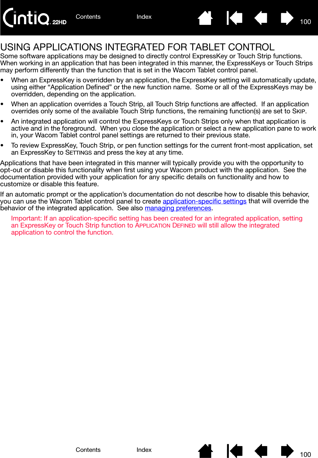 Contents IndexContents 100Index100USING APPLICATIONS INTEGRATED FOR TABLET CONTROLSome software applications may be designed to directly control ExpressKey or Touch Strip functions.  When working in an application that has been integrated in this manner, the ExpressKeys or Touch Strips may perform differently than the function that is set in the Wacom Tablet control panel.• When an ExpressKey is overridden by an application, the ExpressKey setting will automatically update, using either “Application Defined” or the new function name.  Some or all of the ExpressKeys may be overridden, depending on the application.• When an application overrides a Touch Strip, all Touch Strip functions are affected.  If an application overrides only some of the available Touch Strip functions, the remaining function(s) are set to SKIP.• An integrated application will control the ExpressKeys or Touch Strips only when that application is active and in the foreground.  When you close the application or select a new application pane to work in, your Wacom Tablet control panel settings are returned to their previous state.• To review ExpressKey, Touch Strip, or pen function settings for the current front-most application, set an ExpressKey to SETTINGS and press the key at any time.Applications that have been integrated in this manner will typically provide you with the opportunity to opt-out or disable this functionality when first using your Wacom product with the application.  See the documentation provided with your application for any specific details on functionality and how to customize or disable this feature.If an automatic prompt or the application’s documentation do not describe how to disable this behavior, you can use the Wacom Tablet control panel to create application-specific settings that will override the behavior of the integrated application.  See also managing preferences.Important: If an application-specific setting has been created for an integrated application, setting an ExpressKey or Touch Strip function to APPLICATION DEFINED will still allow the integrated application to control the function.
