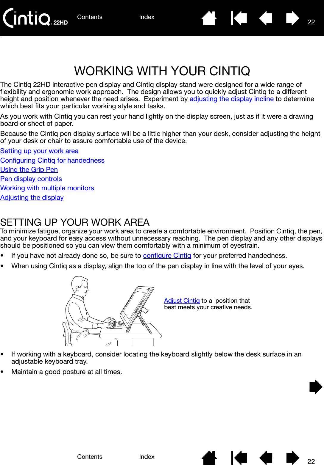 Contents IndexContents 22Index22WORKING WITH YOUR CINTIQThe Cintiq 22HD interactive pen display and Cintiq display stand were designed for a wide range of flexibility and ergonomic work approach.  The design allows you to quickly adjust Cintiq to a different height and position whenever the need arises.  Experiment by adjusting the display incline to determine which best fits your particular working style and tasks.As you work with Cintiq you can rest your hand lightly on the display screen, just as if it were a drawing board or sheet of paper.Because the Cintiq pen display surface will be a little higher than your desk, consider adjusting the height of your desk or chair to assure comfortable use of the device.Setting up your work areaConfiguring Cintiq for handednessUsing the Grip PenPen display controlsWorking with multiple monitorsAdjusting the displaySETTING UP YOUR WORK AREATo minimize fatigue, organize your work area to create a comfortable environment.  Position Cintiq, the pen, and your keyboard for easy access without unnecessary reaching.  The pen display and any other displays should be positioned so you can view them comfortably with a minimum of eyestrain.• If you have not already done so, be sure to configure Cintiq for your preferred handedness.• When using Cintiq as a display, align the top of the pen display in line with the level of your eyes.• If working with a keyboard, consider locating the keyboard slightly below the desk surface in an adjustable keyboard tray.• Maintain a good posture at all times.Adjust Cintiq to a  position that best meets your creative needs.