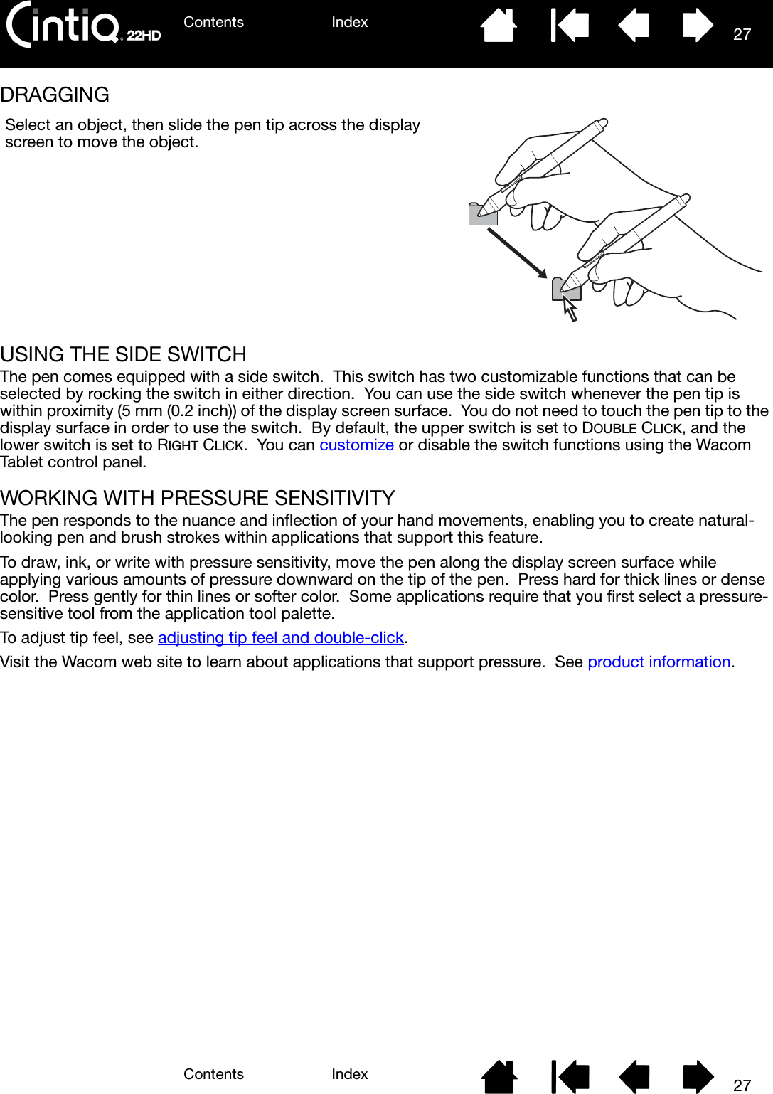 Contents IndexContents 27Index27DRAGGING USING THE SIDE SWITCHThe pen comes equipped with a side switch.  This switch has two customizable functions that can be selected by rocking the switch in either direction.  You can use the side switch whenever the pen tip is within proximity (5 mm (0.2 inch)) of the display screen surface.  You do not need to touch the pen tip to the display surface in order to use the switch.  By default, the upper switch is set to DOUBLE CLICK, and the lower switch is set to RIGHT CLICK.  You can customize or disable the switch functions using the Wacom Tablet control panel.WORKING WITH PRESSURE SENSITIVITYThe pen responds to the nuance and inflection of your hand movements, enabling you to create natural-looking pen and brush strokes within applications that support this feature.  To draw, ink, or write with pressure sensitivity, move the pen along the display screen surface while applying various amounts of pressure downward on the tip of the pen.  Press hard for thick lines or dense color.  Press gently for thin lines or softer color.  Some applications require that you first select a pressure-sensitive tool from the application tool palette.To adjust tip feel, see adjusting tip feel and double-click.Visit the Wacom web site to learn about applications that support pressure.  See product information.Select an object, then slide the pen tip across the display screen to move the object.