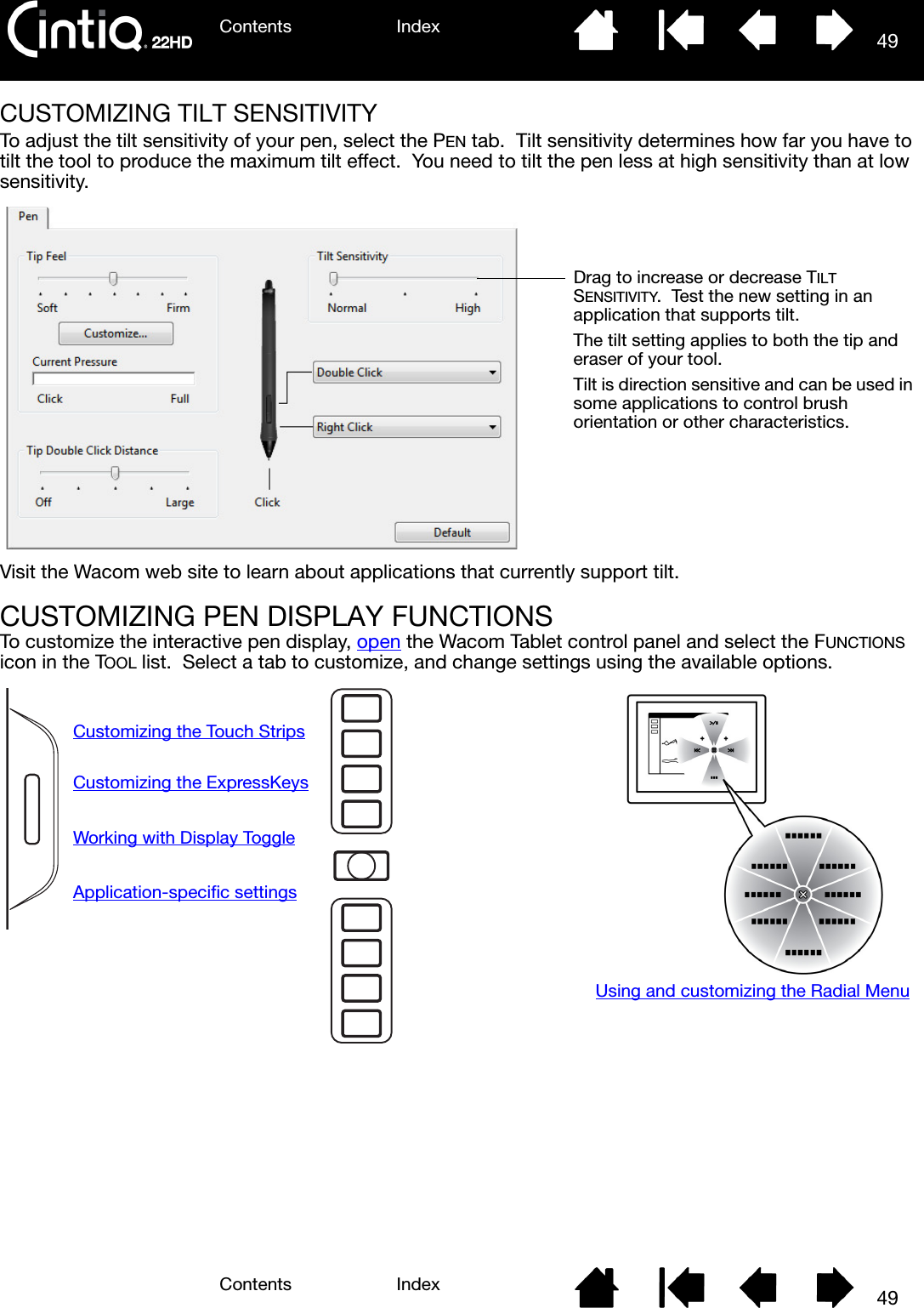 Contents IndexContents 49Index49CUSTOMIZING TILT SENSITIVITYTo adjust the tilt sensitivity of your pen, select the PEN tab.  Tilt sensitivity determines how far you have to tilt the tool to produce the maximum tilt effect.  You need to tilt the pen less at high sensitivity than at low sensitivity.Visit the Wacom web site to learn about applications that currently support tilt.CUSTOMIZING PEN DISPLAY FUNCTIONSTo customize the interactive pen display, open the Wacom Tablet control panel and select the FUNCTIONS icon in the TOOL list.  Select a tab to customize, and change settings using the available options.Drag to increase or decrease TILT SENSITIVITY.  Test the new setting in an application that supports tilt.  The tilt setting applies to both the tip and eraser of your tool.Tilt is direction sensitive and can be used in some applications to control brush orientation or other characteristics.Using and customizing the Radial MenuCustomizing the Touch StripsCustomizing the ExpressKeysWorking with Display ToggleApplication-specific settings