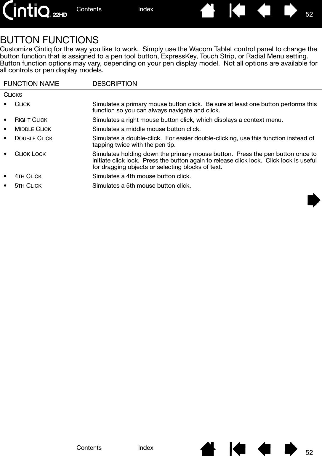 Contents IndexContents 52Index52BUTTON FUNCTIONSCustomize Cintiq for the way you like to work.  Simply use the Wacom Tablet control panel to change the button function that is assigned to a pen tool button, ExpressKey, Touch Strip, or Radial Menu setting.  Button function options may vary, depending on your pen display model.  Not all options are available for all controls or pen display models. FUNCTION NAME DESCRIPTIONCLICKS•CLICK Simulates a primary mouse button click.  Be sure at least one button performs this function so you can always navigate and click.•RIGHT CLICK Simulates a right mouse button click, which displays a context menu.•MIDDLE CLICK Simulates a middle mouse button click.•DOUBLE CLICK Simulates a double-click.  For easier double-clicking, use this function instead of tapping twice with the pen tip.•CLICK LOCK Simulates holding down the primary mouse button.  Press the pen button once to initiate click lock.  Press the button again to release click lock.  Click lock is useful for dragging objects or selecting blocks of text.•4TH CLICK Simulates a 4th mouse button click.•5TH CLICK Simulates a 5th mouse button click.