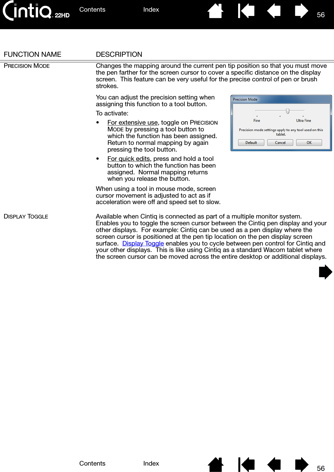 Contents IndexContents 56Index56FUNCTION NAME DESCRIPTIONPRECISION MODE Changes the mapping around the current pen tip position so that you must move the pen farther for the screen cursor to cover a specific distance on the display screen.  This feature can be very useful for the precise control of pen or brush strokes. DISPLAY TOGGLE Available when Cintiq is connected as part of a multiple monitor system.  Enables you to toggle the screen cursor between the Cintiq pen display and your other displays.  For example: Cintiq can be used as a pen display where the screen cursor is positioned at the pen tip location on the pen display screen surface.  Display Toggle enables you to cycle between pen control for Cintiq and your other displays.  This is like using Cintiq as a standard Wacom tablet where the screen cursor can be moved across the entire desktop or additional displays. You can adjust the precision setting when assigning this function to a tool button.To activate:• For extensive use, toggle on PRECISION MODE by pressing a tool button to which the function has been assigned.  Return to normal mapping by again pressing the tool button.• For quick edits, press and hold a tool button to which the function has been assigned.  Normal mapping returns when you release the button.When using a tool in mouse mode, screen cursor movement is adjusted to act as if acceleration were off and speed set to slow.