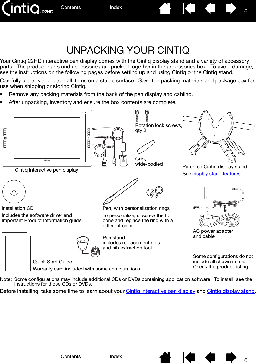 Contents IndexContents 6Index6UNPACKING YOUR CINTIQYour Cintiq 22HD interactive pen display comes with the Cintiq display stand and a variety of accessory parts.  The product parts and accessories are packed together in the accessories box.  To avoid damage, see the instructions on the following pages before setting up and using Cintiq or the Cintiq stand.Carefully unpack and place all items on a stable surface.  Save the packing materials and package box for use when shipping or storing Cintiq.• Remove any packing materials from the back of the pen display and cabling.• After unpacking, inventory and ensure the box contents are complete.Note:  Some configurations may include additional CDs or DVDs containing application software.  To install, see the instructions for those CDs or DVDs.  Before installing, take some time to learn about your Cintiq interactive pen display and Cintiq display stand.Cintiq interactive pen display Patented Cintiq display standSee display stand features.Pen, with personalization ringsTo personalize, unscrew the tip cone and replace the ring with a different color.Quick Start GuideWarranty card included with some configurations.Installation CDIncludes the software driver and Important Product Information guide.AC power adapter and cablePen stand, includes replacement nibs and nib extraction toolGrip, wide-bodiedSome configurations do not include all shown items.  Check the product listing.Rotation lock screws, qty 2