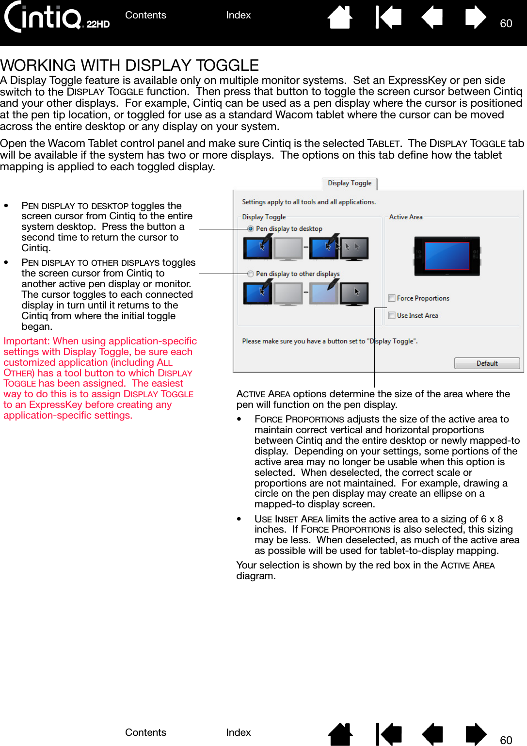 Contents IndexContents 60Index60WORKING WITH DISPLAY TOGGLEA Display Toggle feature is available only on multiple monitor systems.  Set an ExpressKey or pen side switch to the DISPLAY TOGGLE function.  Then press that button to toggle the screen cursor between Cintiq and your other displays.  For example, Cintiq can be used as a pen display where the cursor is positioned at the pen tip location, or toggled for use as a standard Wacom tablet where the cursor can be moved across the entire desktop or any display on your system.Open the Wacom Tablet control panel and make sure Cintiq is the selected TABLET.  The DISPLAY TOGGLE tab will be available if the system has two or more displays.  The options on this tab define how the tablet mapping is applied to each toggled display.ACTIVE AREA options determine the size of the area where the pen will function on the pen display.•FORCE PROPORTIONS adjusts the size of the active area to maintain correct vertical and horizontal proportions between Cintiq and the entire desktop or newly mapped-to display.  Depending on your settings, some portions of the active area may no longer be usable when this option is selected.  When deselected, the correct scale or proportions are not maintained.  For example, drawing a circle on the pen display may create an ellipse on a mapped-to display screen.•USE INSET AREA limits the active area to a sizing of 6 x 8 inches.  If FORCE PROPORTIONS is also selected, this sizing may be less.  When deselected, as much of the active area as possible will be used for tablet-to-display mapping.Your selection is shown by the red box in the ACTIVE AREA diagram.•PEN DISPLAY TO DESKTOP toggles the screen cursor from Cintiq to the entire system desktop.  Press the button a second time to return the cursor to Cintiq.•PEN DISPLAY TO OTHER DISPLAYS toggles the screen cursor from Cintiq to another active pen display or monitor.  The cursor toggles to each connected display in turn until it returns to the Cintiq from where the initial toggle began.Important: When using application-specific settings with Display Toggle, be sure each customized application (including ALL OTHER) has a tool button to which DISPLAY TOGGLE has been assigned.  The easiest way to do this is to assign DISPLAY TOGGLE to an ExpressKey before creating any application-specific settings.