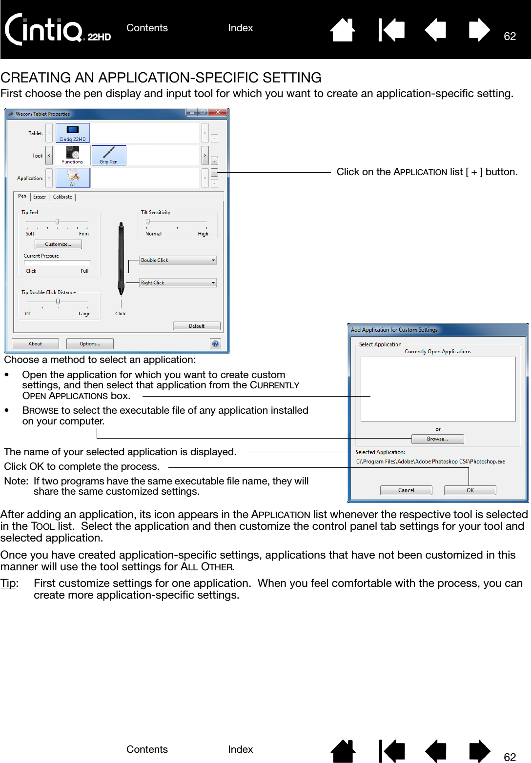 Contents IndexContents 62Index62CREATING AN APPLICATION-SPECIFIC SETTINGFirst choose the pen display and input tool for which you want to create an application-specific setting.   After adding an application, its icon appears in the APPLICATION list whenever the respective tool is selected in the TOOL list.  Select the application and then customize the control panel tab settings for your tool and selected application.Once you have created application-specific settings, applications that have not been customized in this manner will use the tool settings for ALL OTHER.Tip:  First customize settings for one application.  When you feel comfortable with the process, you can create more application-specific settings.Choose a method to select an application:• Open the application for which you want to create custom settings, and then select that application from the CURRENTLY OPEN APPLICATIONS box.•BROWSE to select the executable file of any application installed on your computer.The name of your selected application is displayed.Click OK to complete the process.Note: If two programs have the same executable file name, they will share the same customized settings.Click on the APPLICATION list [ + ] button.