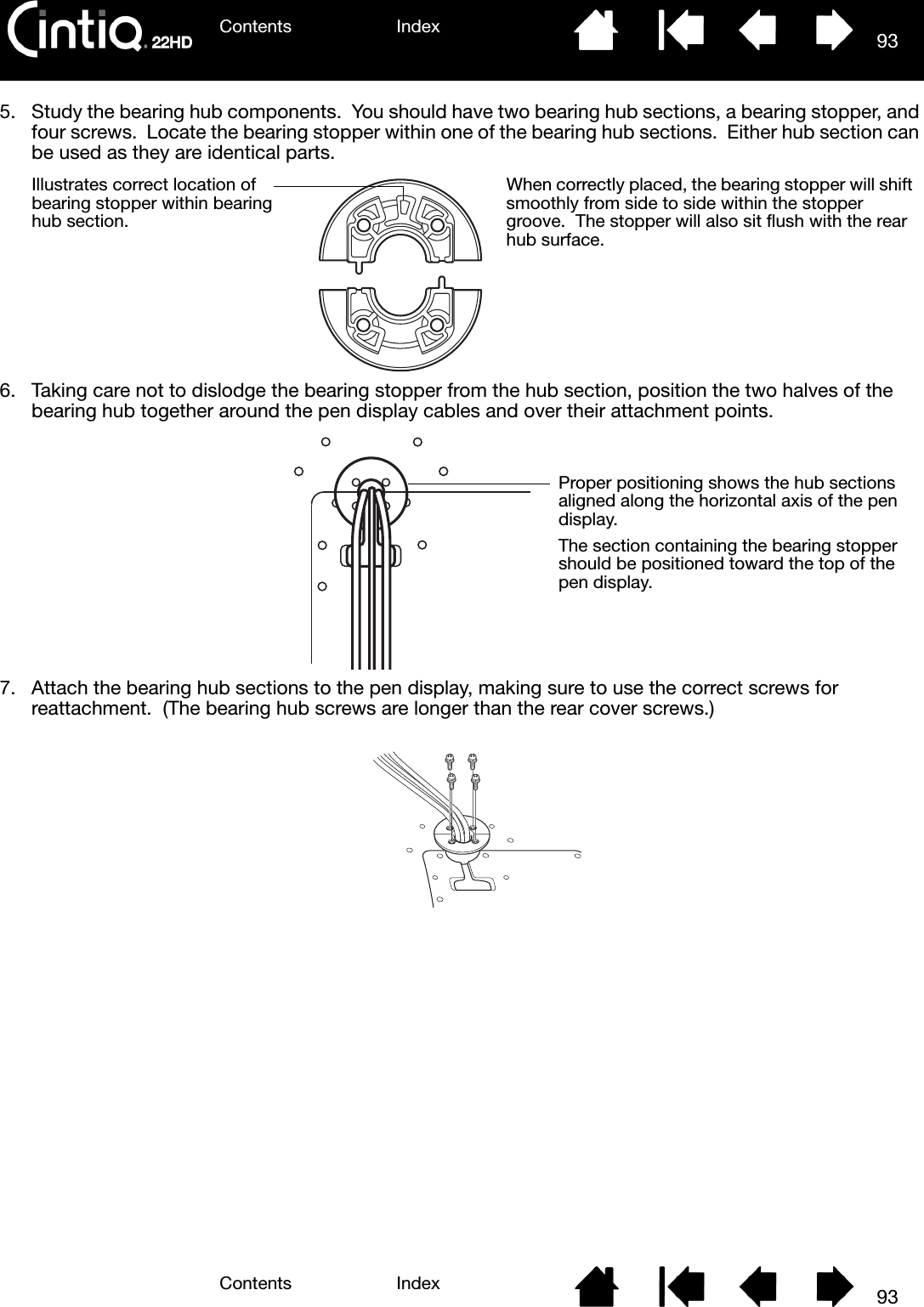 Contents IndexContents 93Index935. Study the bearing hub components.  You should have two bearing hub sections, a bearing stopper, and four screws.  Locate the bearing stopper within one of the bearing hub sections.  Either hub section can be used as they are identical parts.  6. Taking care not to dislodge the bearing stopper from the hub section, position the two halves of the bearing hub together around the pen display cables and over their attachment points.7. Attach the bearing hub sections to the pen display, making sure to use the correct screws for reattachment.  (The bearing hub screws are longer than the rear cover screws.)Illustrates correct location of bearing stopper within bearing hub section.When correctly placed, the bearing stopper will shift smoothly from side to side within the stopper groove.  The stopper will also sit flush with the rear hub surface.Proper positioning shows the hub sections aligned along the horizontal axis of the pen display.The section containing the bearing stopper should be positioned toward the top of the pen display.
