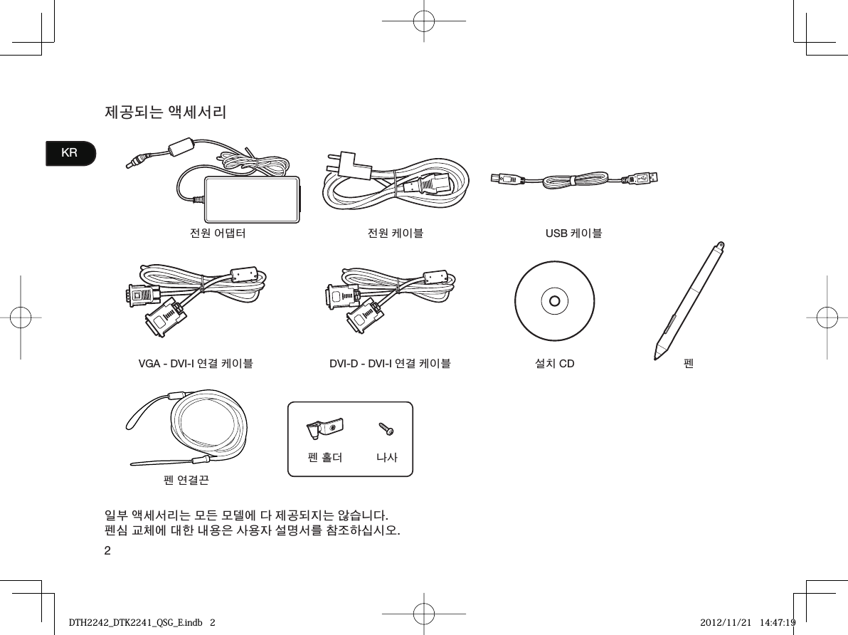 2KR제공되는 액세서리전원 어댑터 전원 케이블 USB 케이블VGA - DVI-I 연결 케이블 DVI-D - DVI-I 연결 케이블 설치 CD 펜펜 홀더 나사펜 연결끈일부 액세서리는 모든 모델에 다 제공되지는 않습니다.펜심 교체에 대한 내용은 사용자 설명서를 참조하십시오.DTH2242_DTK2241_QSG_E.indb   2DTH2242_DTK2241_QSG_E.indb   2 2012/11/21   14:47:192012/11/21   14:47:19