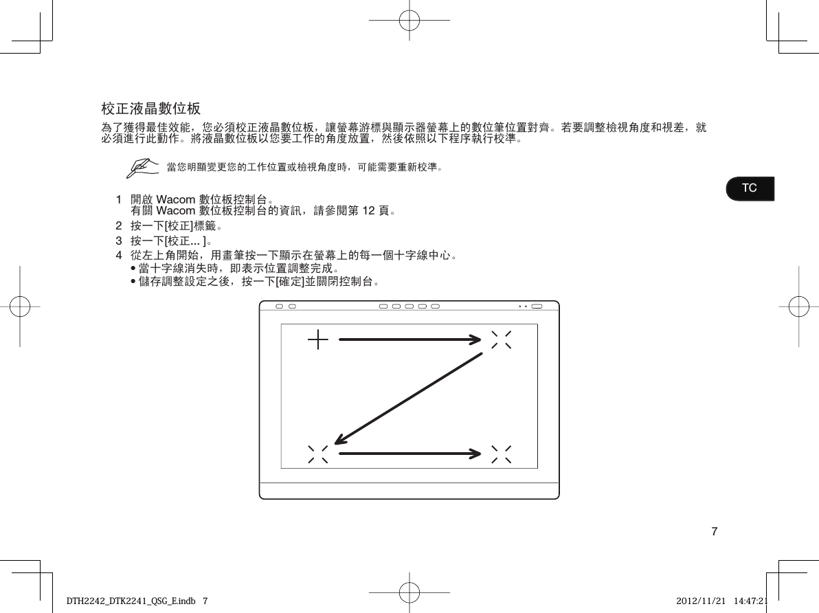 7TC校正液晶數位板為了獲得最佳效能，您必須校正液晶數位板，讓螢幕游標與顯示器螢幕上的數位筆位置對齊。若要調整檢視角度和視差，就必須進行此動作。將液晶數位板以您要工作的角度放置，然後依照以下程序執行校準。當您明顯變更您的工作位置或檢視角度時，可能需要重新校準。1開啟 Wacom 數位板控制台。有關 Wacom 數位板控制台的資訊，請參閱第 12 頁。2按一下[校正]標籤。3按一下[校正... ]。4從左上角開始，用畫筆按一下顯示在螢幕上的每一個十字線中心。當十字線消失時，即表示位置調整完成。儲存調整設定之後，按一下[確定]並關閉控制台。••DTH2242_DTK2241_QSG_E.indb   7DTH2242_DTK2241_QSG_E.indb   7 2012/11/21   14:47:212012/11/21   14:47:21