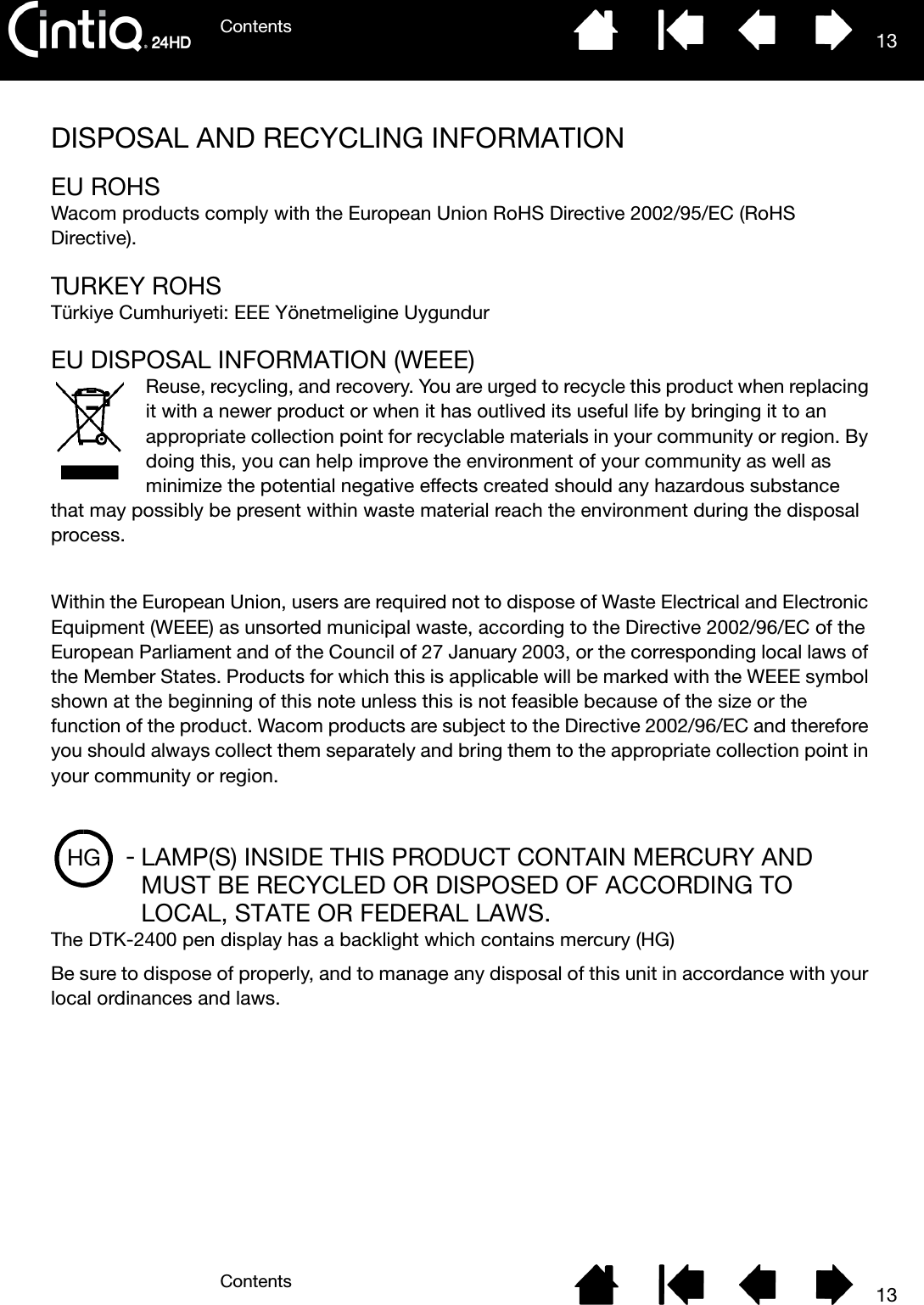 ContentsContents 1313DISPOSAL AND RECYCLING INFORMATIONEU ROHSWacom products comply with the European Union RoHS Directive 2002/95/EC (RoHS Directive).TURKEY ROHSTürkiye Cumhuriyeti: EEE Yönetmeligine UygundurEU DISPOSAL INFORMATION (WEEE)Reuse, recycling, and recovery. You are urged to recycle this product when replacing it with a newer product or when it has outlived its useful life by bringing it to an appropriate collection point for recyclable materials in your community or region. By doing this, you can help improve the environment of your community as well as minimize the potential negative effects created should any hazardous substance that may possibly be present within waste material reach the environment during the disposal process.Within the European Union, users are required not to dispose of Waste Electrical and Electronic Equipment (WEEE) as unsorted municipal waste, according to the Directive 2002/96/EC of the European Parliament and of the Council of 27 January 2003, or the corresponding local laws of the Member States. Products for which this is applicable will be marked with the WEEE symbol shown at the beginning of this note unless this is not feasible because of the size or the function of the product. Wacom products are subject to the Directive 2002/96/EC and therefore you should always collect them separately and bring them to the appropriate collection point in your community or region.LAMP(S) INSIDE THIS PRODUCT CONTAIN MERCURY AND MUST BE RECYCLED OR DISPOSED OF ACCORDING TO LOCAL, STATE OR FEDERAL LAWS.The DTK-2400 pen display has a backlight which contains mercury (HG)Be sure to dispose of properly, and to manage any disposal of this unit in accordance with your local ordinances and laws.HG -