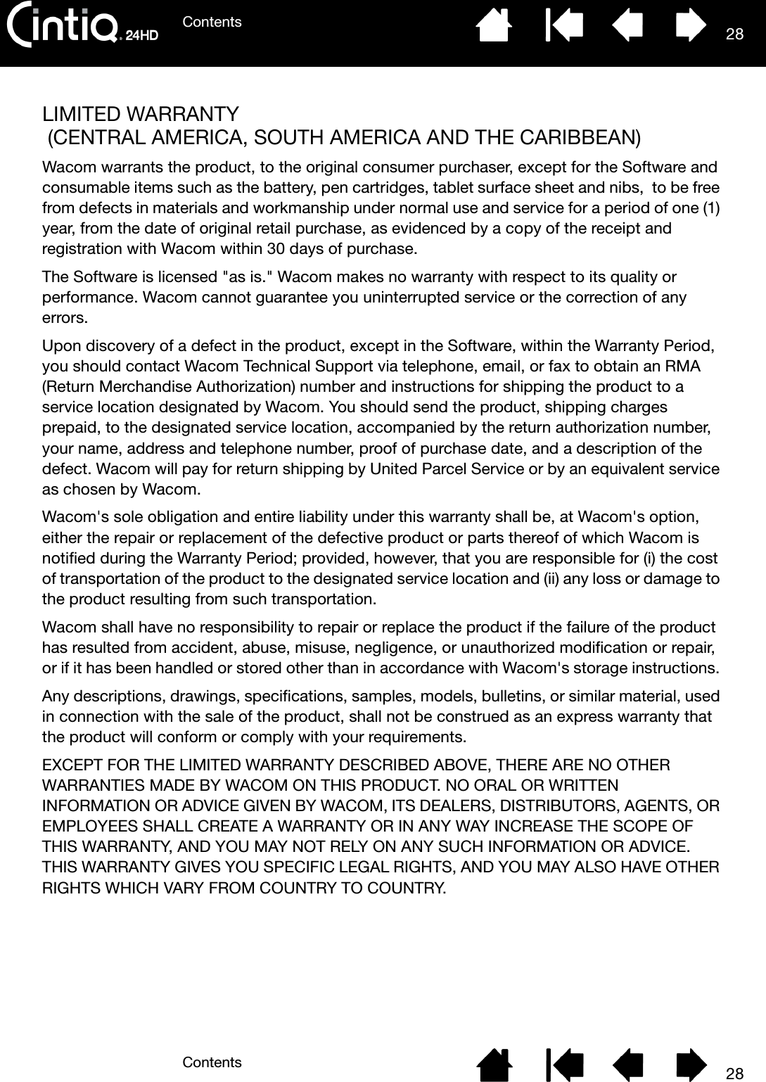 ContentsContents 2828LIMITED WARRANTY (CENTRAL AMERICA, SOUTH AMERICA AND THE CARIBBEAN)Wacom warrants the product, to the original consumer purchaser, except for the Software and consumable items such as the battery, pen cartridges, tablet surface sheet and nibs,  to be free from defects in materials and workmanship under normal use and service for a period of one (1) year, from the date of original retail purchase, as evidenced by a copy of the receipt and registration with Wacom within 30 days of purchase. The Software is licensed &quot;as is.&quot; Wacom makes no warranty with respect to its quality or performance. Wacom cannot guarantee you uninterrupted service or the correction of any errors. Upon discovery of a defect in the product, except in the Software, within the Warranty Period, you should contact Wacom Technical Support via telephone, email, or fax to obtain an RMA (Return Merchandise Authorization) number and instructions for shipping the product to a service location designated by Wacom. You should send the product, shipping charges prepaid, to the designated service location, accompanied by the return authorization number, your name, address and telephone number, proof of purchase date, and a description of the defect. Wacom will pay for return shipping by United Parcel Service or by an equivalent service as chosen by Wacom. Wacom&apos;s sole obligation and entire liability under this warranty shall be, at Wacom&apos;s option, either the repair or replacement of the defective product or parts thereof of which Wacom is notified during the Warranty Period; provided, however, that you are responsible for (i) the cost of transportation of the product to the designated service location and (ii) any loss or damage to the product resulting from such transportation. Wacom shall have no responsibility to repair or replace the product if the failure of the product has resulted from accident, abuse, misuse, negligence, or unauthorized modification or repair, or if it has been handled or stored other than in accordance with Wacom&apos;s storage instructions. Any descriptions, drawings, specifications, samples, models, bulletins, or similar material, used in connection with the sale of the product, shall not be construed as an express warranty that the product will conform or comply with your requirements. EXCEPT FOR THE LIMITED WARRANTY DESCRIBED ABOVE, THERE ARE NO OTHER WARRANTIES MADE BY WACOM ON THIS PRODUCT. NO ORAL OR WRITTEN INFORMATION OR ADVICE GIVEN BY WACOM, ITS DEALERS, DISTRIBUTORS, AGENTS, OR EMPLOYEES SHALL CREATE A WARRANTY OR IN ANY WAY INCREASE THE SCOPE OF THIS WARRANTY, AND YOU MAY NOT RELY ON ANY SUCH INFORMATION OR ADVICE. THIS WARRANTY GIVES YOU SPECIFIC LEGAL RIGHTS, AND YOU MAY ALSO HAVE OTHER RIGHTS WHICH VARY FROM COUNTRY TO COUNTRY. 