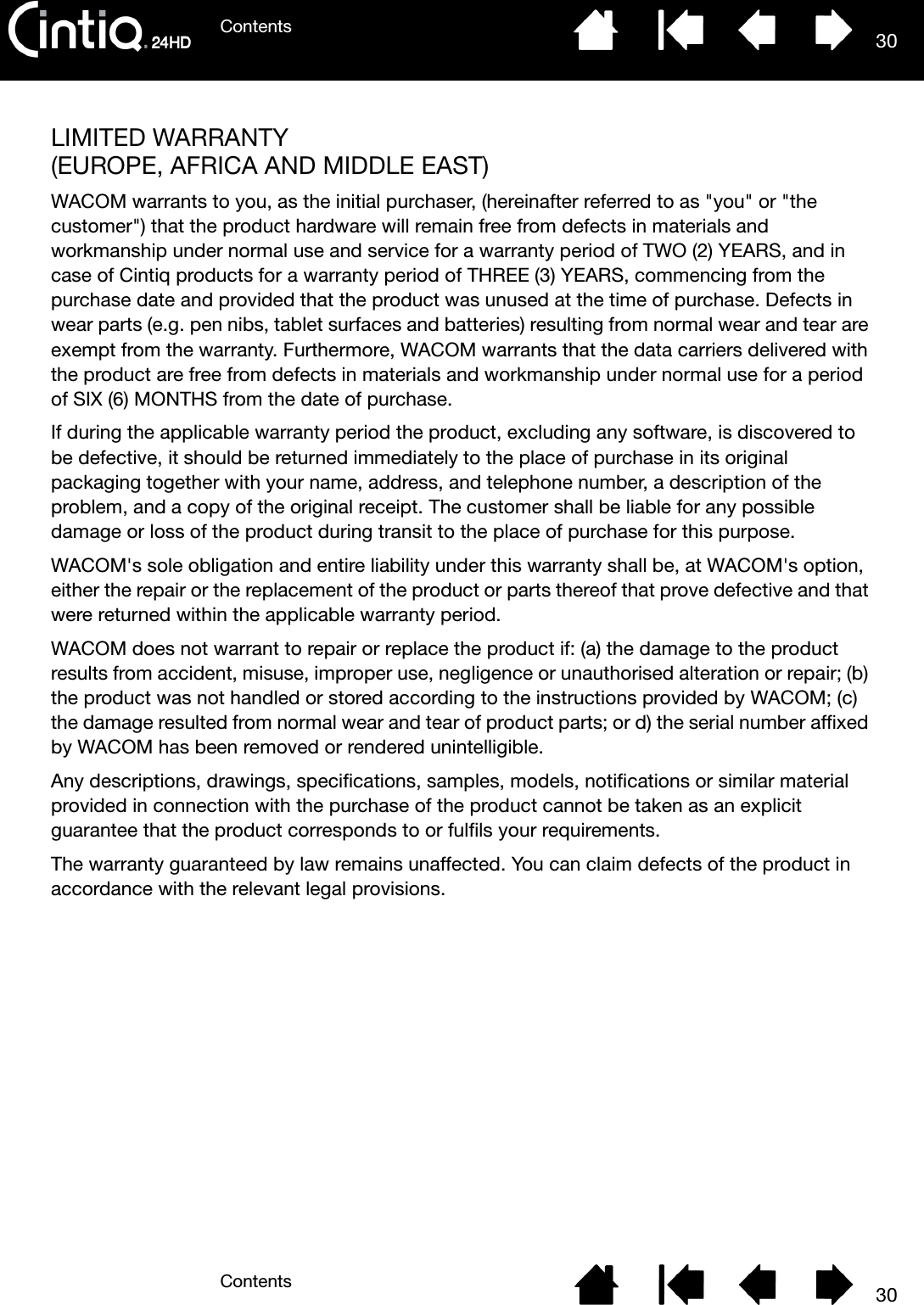 ContentsContents 3030LIMITED WARRANTY (EUROPE, AFRICA AND MIDDLE EAST)WACOM warrants to you, as the initial purchaser, (hereinafter referred to as &quot;you&quot; or &quot;the customer&quot;) that the product hardware will remain free from defects in materials and workmanship under normal use and service for a warranty period of TWO (2) YEARS, and in case of Cintiq products for a warranty period of THREE (3) YEARS, commencing from the purchase date and provided that the product was unused at the time of purchase. Defects in wear parts (e.g. pen nibs, tablet surfaces and batteries) resulting from normal wear and tear are exempt from the warranty. Furthermore, WACOM warrants that the data carriers delivered with the product are free from defects in materials and workmanship under normal use for a period of SIX (6) MONTHS from the date of purchase.If during the applicable warranty period the product, excluding any software, is discovered to be defective, it should be returned immediately to the place of purchase in its original packaging together with your name, address, and telephone number, a description of the problem, and a copy of the original receipt. The customer shall be liable for any possible damage or loss of the product during transit to the place of purchase for this purpose. WACOM&apos;s sole obligation and entire liability under this warranty shall be, at WACOM&apos;s option, either the repair or the replacement of the product or parts thereof that prove defective and that were returned within the applicable warranty period.WACOM does not warrant to repair or replace the product if: (a) the damage to the product results from accident, misuse, improper use, negligence or unauthorised alteration or repair; (b) the product was not handled or stored according to the instructions provided by WACOM; (c) the damage resulted from normal wear and tear of product parts; or d) the serial number affixed by WACOM has been removed or rendered unintelligible.Any descriptions, drawings, specifications, samples, models, notifications or similar material provided in connection with the purchase of the product cannot be taken as an explicit guarantee that the product corresponds to or fulfils your requirements. The warranty guaranteed by law remains unaffected. You can claim defects of the product in accordance with the relevant legal provisions.
