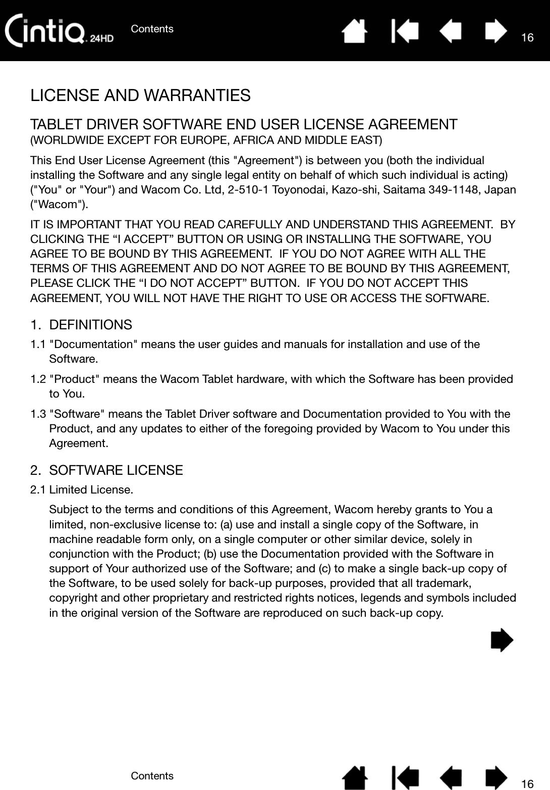 ContentsContents 1616LICENSE AND WARRANTIESTABLET DRIVER SOFTWARE END USER LICENSE AGREEMENT(WORLDWIDE EXCEPT FOR EUROPE, AFRICA AND MIDDLE EAST)This End User License Agreement (this &quot;Agreement&quot;) is between you (both the individual installing the Software and any single legal entity on behalf of which such individual is acting) (&quot;You&quot; or &quot;Your&quot;) and Wacom Co. Ltd, 2-510-1 Toyonodai, Kazo-shi, Saitama 349-1148, Japan (&quot;Wacom&quot;).IT IS IMPORTANT THAT YOU READ CAREFULLY AND UNDERSTAND THIS AGREEMENT.  BY CLICKING THE “I ACCEPT” BUTTON OR USING OR INSTALLING THE SOFTWARE, YOU AGREE TO BE BOUND BY THIS AGREEMENT.  IF YOU DO NOT AGREE WITH ALL THE TERMS OF THIS AGREEMENT AND DO NOT AGREE TO BE BOUND BY THIS AGREEMENT, PLEASE CLICK THE “I DO NOT ACCEPT” BUTTON.  IF YOU DO NOT ACCEPT THIS AGREEMENT, YOU WILL NOT HAVE THE RIGHT TO USE OR ACCESS THE SOFTWARE.1. DEFINITIONS1.1 &quot;Documentation&quot; means the user guides and manuals for installation and use of the Software.1.2 &quot;Product&quot; means the Wacom Tablet hardware, with which the Software has been provided to You.1.3 &quot;Software&quot; means the Tablet Driver software and Documentation provided to You with the Product, and any updates to either of the foregoing provided by Wacom to You under this Agreement.2. SOFTWARE LICENSE2.1 Limited License.Subject to the terms and conditions of this Agreement, Wacom hereby grants to You a limited, non-exclusive license to: (a) use and install a single copy of the Software, in machine readable form only, on a single computer or other similar device, solely in conjunction with the Product; (b) use the Documentation provided with the Software in support of Your authorized use of the Software; and (c) to make a single back-up copy of the Software, to be used solely for back-up purposes, provided that all trademark, copyright and other proprietary and restricted rights notices, legends and symbols included in the original version of the Software are reproduced on such back-up copy.
