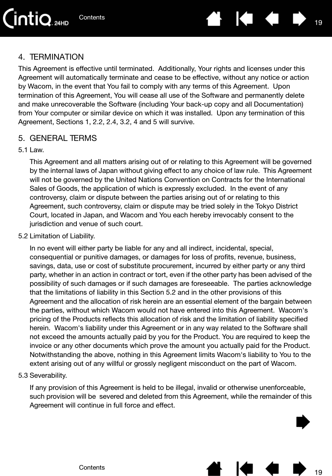 ContentsContents 19194. TERMINATIONThis Agreement is effective until terminated.  Additionally, Your rights and licenses under this Agreement will automatically terminate and cease to be effective, without any notice or action by Wacom, in the event that You fail to comply with any terms of this Agreement.  Upon termination of this Agreement, You will cease all use of the Software and permanently delete and make unrecoverable the Software (including Your back-up copy and all Documentation) from Your computer or similar device on which it was installed.  Upon any termination of this Agreement, Sections 1, 2.2, 2.4, 3.2, 4 and 5 will survive.5. GENERAL TERMS5.1 Law.This Agreement and all matters arising out of or relating to this Agreement will be governed by the internal laws of Japan without giving effect to any choice of law rule.  This Agreement will not be governed by the United Nations Convention on Contracts for the International Sales of Goods, the application of which is expressly excluded.  In the event of any controversy, claim or dispute between the parties arising out of or relating to this Agreement, such controversy, claim or dispute may be tried solely in the Tokyo District Court, located in Japan, and Wacom and You each hereby irrevocably consent to the jurisdiction and venue of such court.5.2 Limitation of Liability.In no event will either party be liable for any and all indirect, incidental, special, consequential or punitive damages, or damages for loss of profits, revenue, business, savings, data, use or cost of substitute procurement, incurred by either party or any third party, whether in an action in contract or tort, even if the other party has been advised of the possibility of such damages or if such damages are foreseeable.  The parties acknowledge that the limitations of liability in this Section 5.2 and in the other provisions of this Agreement and the allocation of risk herein are an essential element of the bargain between the parties, without which Wacom would not have entered into this Agreement.  Wacom&apos;s pricing of the Products reflects this allocation of risk and the limitation of liability specified herein.  Wacom&apos;s liability under this Agreement or in any way related to the Software shall not exceed the amounts actually paid by you for the Product. You are required to keep the invoice or any other documents which prove the amount you actually paid for the Product. Notwithstanding the above, nothing in this Agreement limits Wacom&apos;s liability to You to the extent arising out of any willful or grossly negligent misconduct on the part of Wacom.5.3 Severability.If any provision of this Agreement is held to be illegal, invalid or otherwise unenforceable, such provision will be  severed and deleted from this Agreement, while the remainder of this Agreement will continue in full force and effect.