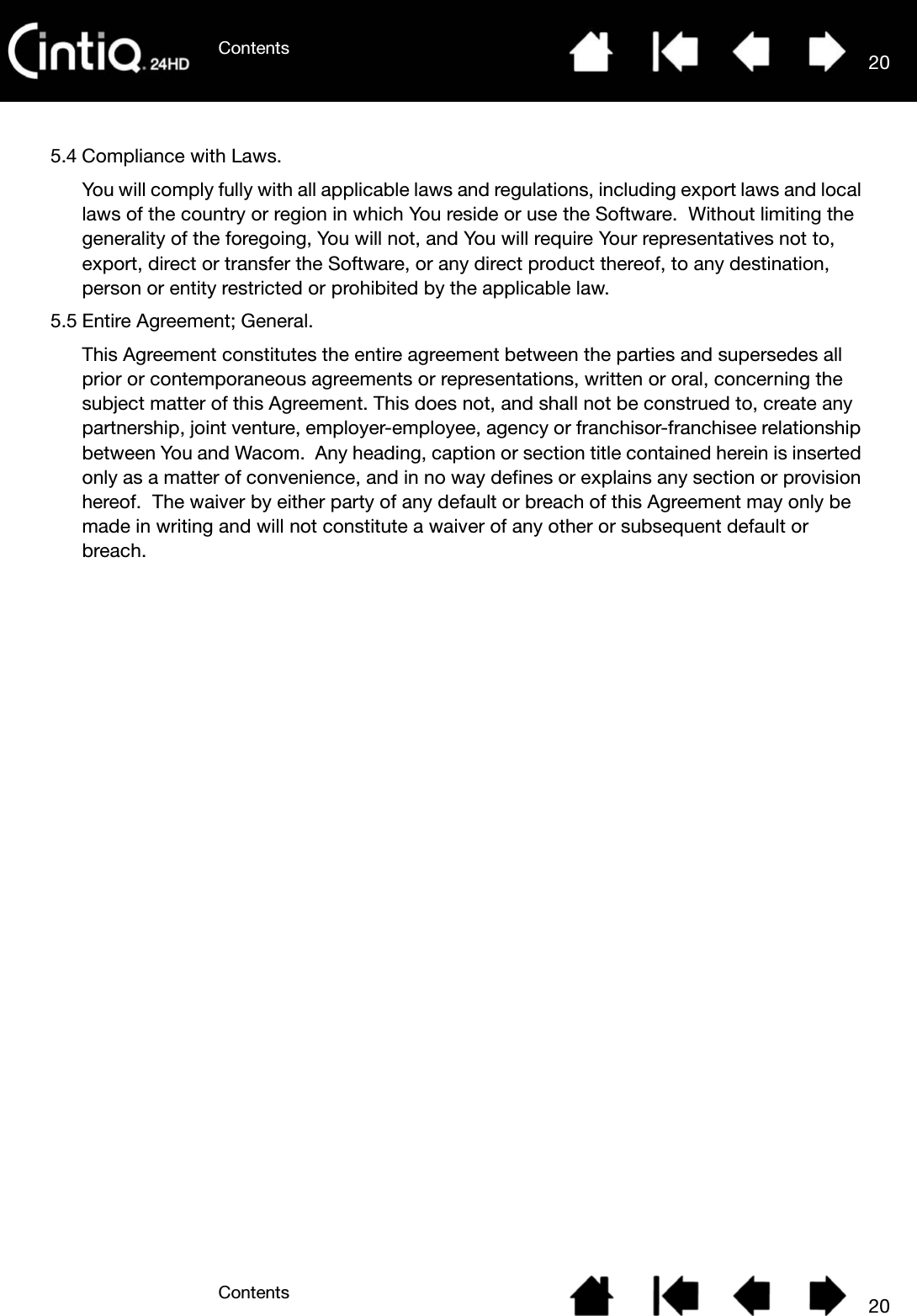ContentsContents 20205.4 Compliance with Laws.You will comply fully with all applicable laws and regulations, including export laws and local laws of the country or region in which You reside or use the Software.  Without limiting the generality of the foregoing, You will not, and You will require Your representatives not to, export, direct or transfer the Software, or any direct product thereof, to any destination, person or entity restricted or prohibited by the applicable law.5.5 Entire Agreement; General.This Agreement constitutes the entire agreement between the parties and supersedes all prior or contemporaneous agreements or representations, written or oral, concerning the subject matter of this Agreement. This does not, and shall not be construed to, create any partnership, joint venture, employer-employee, agency or franchisor-franchisee relationship between You and Wacom.  Any heading, caption or section title contained herein is inserted only as a matter of convenience, and in no way defines or explains any section or provision hereof.  The waiver by either party of any default or breach of this Agreement may only be made in writing and will not constitute a waiver of any other or subsequent default or breach.