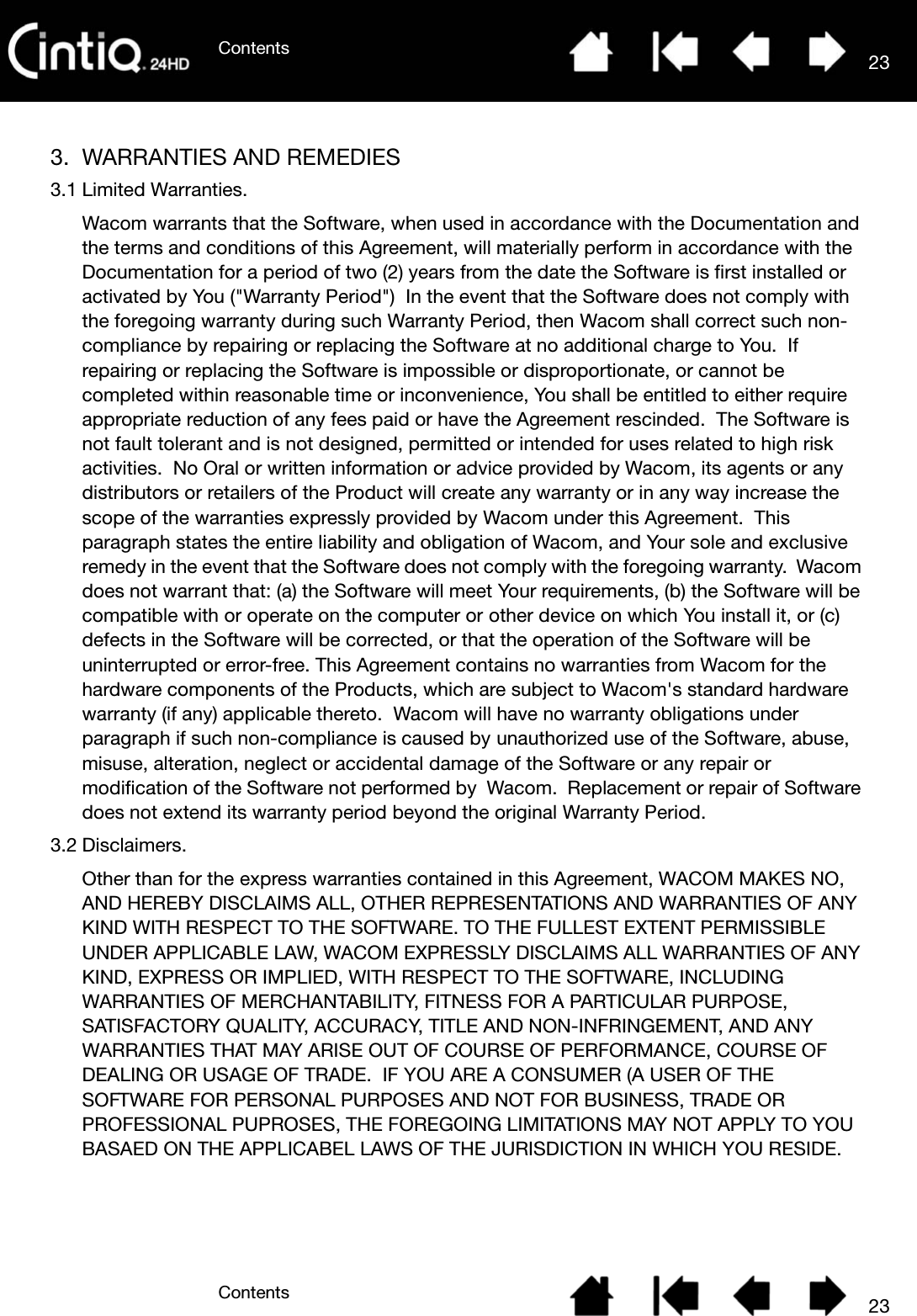 ContentsContents 23233. WARRANTIES AND REMEDIES3.1 Limited Warranties.Wacom warrants that the Software, when used in accordance with the Documentation and the terms and conditions of this Agreement, will materially perform in accordance with the Documentation for a period of two (2) years from the date the Software is first installed or activated by You (&quot;Warranty Period&quot;)  In the event that the Software does not comply with the foregoing warranty during such Warranty Period, then Wacom shall correct such non-compliance by repairing or replacing the Software at no additional charge to You.  If repairing or replacing the Software is impossible or disproportionate, or cannot be completed within reasonable time or inconvenience, You shall be entitled to either require appropriate reduction of any fees paid or have the Agreement rescinded.  The Software is not fault tolerant and is not designed, permitted or intended for uses related to high risk activities.  No Oral or written information or advice provided by Wacom, its agents or any distributors or retailers of the Product will create any warranty or in any way increase the scope of the warranties expressly provided by Wacom under this Agreement.  This paragraph states the entire liability and obligation of Wacom, and Your sole and exclusive remedy in the event that the Software does not comply with the foregoing warranty.  Wacom does not warrant that: (a) the Software will meet Your requirements, (b) the Software will be compatible with or operate on the computer or other device on which You install it, or (c) defects in the Software will be corrected, or that the operation of the Software will be uninterrupted or error-free. This Agreement contains no warranties from Wacom for the hardware components of the Products, which are subject to Wacom&apos;s standard hardware warranty (if any) applicable thereto.  Wacom will have no warranty obligations under paragraph if such non-compliance is caused by unauthorized use of the Software, abuse, misuse, alteration, neglect or accidental damage of the Software or any repair or modification of the Software not performed by  Wacom.  Replacement or repair of Software does not extend its warranty period beyond the original Warranty Period.3.2 Disclaimers.Other than for the express warranties contained in this Agreement, WACOM MAKES NO, AND HEREBY DISCLAIMS ALL, OTHER REPRESENTATIONS AND WARRANTIES OF ANY KIND WITH RESPECT TO THE SOFTWARE. TO THE FULLEST EXTENT PERMISSIBLE UNDER APPLICABLE LAW, WACOM EXPRESSLY DISCLAIMS ALL WARRANTIES OF ANY KIND, EXPRESS OR IMPLIED, WITH RESPECT TO THE SOFTWARE, INCLUDING WARRANTIES OF MERCHANTABILITY, FITNESS FOR A PARTICULAR PURPOSE, SATISFACTORY QUALITY, ACCURACY, TITLE AND NON-INFRINGEMENT, AND ANY WARRANTIES THAT MAY ARISE OUT OF COURSE OF PERFORMANCE, COURSE OF DEALING OR USAGE OF TRADE.  IF YOU ARE A CONSUMER (A USER OF THE SOFTWARE FOR PERSONAL PURPOSES AND NOT FOR BUSINESS, TRADE OR PROFESSIONAL PUPROSES, THE FOREGOING LIMITATIONS MAY NOT APPLY TO YOU BASAED ON THE APPLICABEL LAWS OF THE JURISDICTION IN WHICH YOU RESIDE.