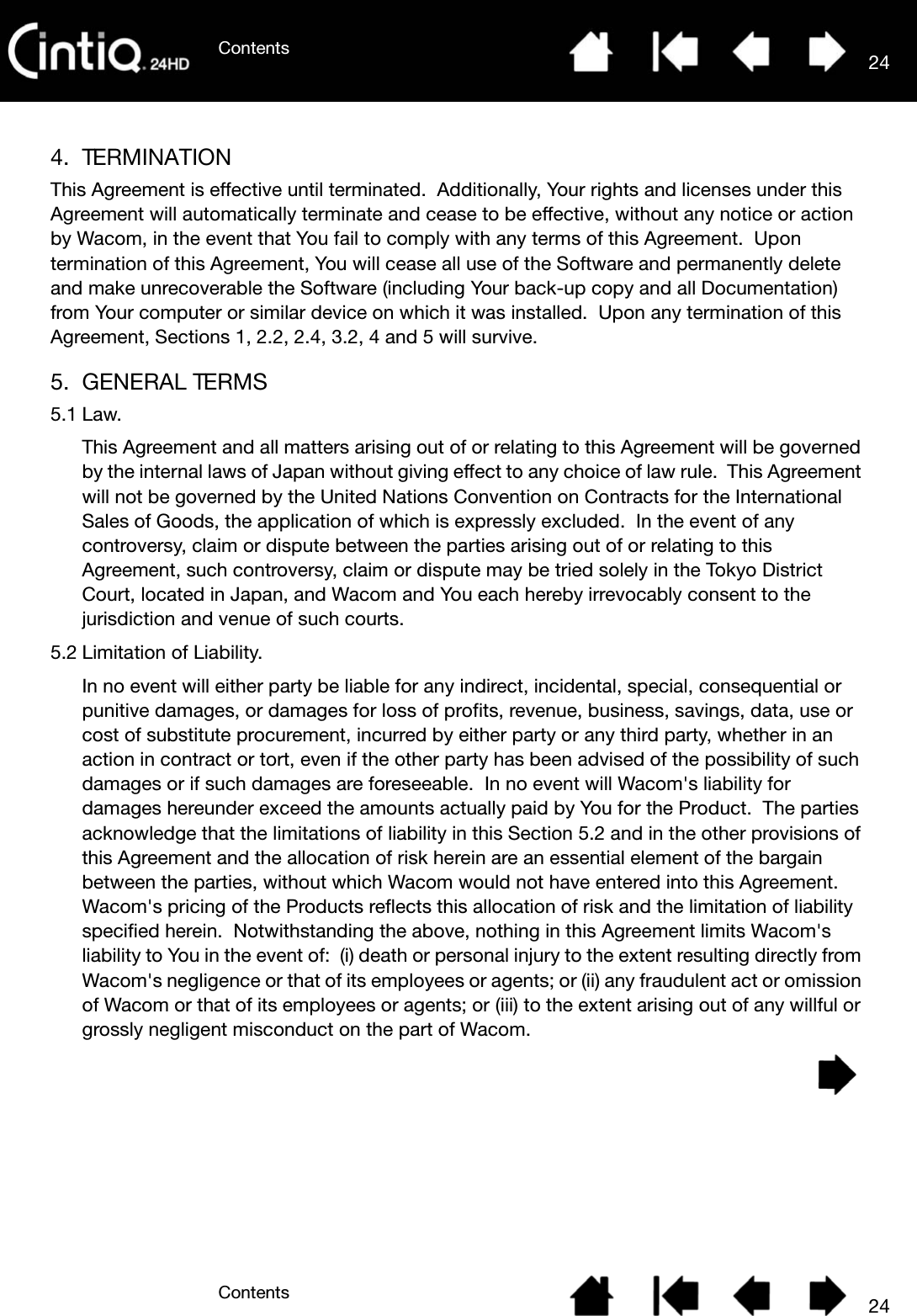 ContentsContents 24244. TERMINATIONThis Agreement is effective until terminated.  Additionally, Your rights and licenses under this Agreement will automatically terminate and cease to be effective, without any notice or action by Wacom, in the event that You fail to comply with any terms of this Agreement.  Upon termination of this Agreement, You will cease all use of the Software and permanently delete and make unrecoverable the Software (including Your back-up copy and all Documentation) from Your computer or similar device on which it was installed.  Upon any termination of this Agreement, Sections 1, 2.2, 2.4, 3.2, 4 and 5 will survive.5. GENERAL TERMS5.1 Law.This Agreement and all matters arising out of or relating to this Agreement will be governed by the internal laws of Japan without giving effect to any choice of law rule.  This Agreement will not be governed by the United Nations Convention on Contracts for the International Sales of Goods, the application of which is expressly excluded.  In the event of any controversy, claim or dispute between the parties arising out of or relating to this Agreement, such controversy, claim or dispute may be tried solely in the Tokyo District Court, located in Japan, and Wacom and You each hereby irrevocably consent to the jurisdiction and venue of such courts.5.2 Limitation of Liability.In no event will either party be liable for any indirect, incidental, special, consequential or punitive damages, or damages for loss of profits, revenue, business, savings, data, use or cost of substitute procurement, incurred by either party or any third party, whether in an action in contract or tort, even if the other party has been advised of the possibility of such damages or if such damages are foreseeable.  In no event will Wacom&apos;s liability for damages hereunder exceed the amounts actually paid by You for the Product.  The parties acknowledge that the limitations of liability in this Section 5.2 and in the other provisions of this Agreement and the allocation of risk herein are an essential element of the bargain between the parties, without which Wacom would not have entered into this Agreement.  Wacom&apos;s pricing of the Products reflects this allocation of risk and the limitation of liability specified herein.  Notwithstanding the above, nothing in this Agreement limits Wacom&apos;s liability to You in the event of:  (i) death or personal injury to the extent resulting directly from Wacom&apos;s negligence or that of its employees or agents; or (ii) any fraudulent act or omission of Wacom or that of its employees or agents; or (iii) to the extent arising out of any willful or grossly negligent misconduct on the part of Wacom.