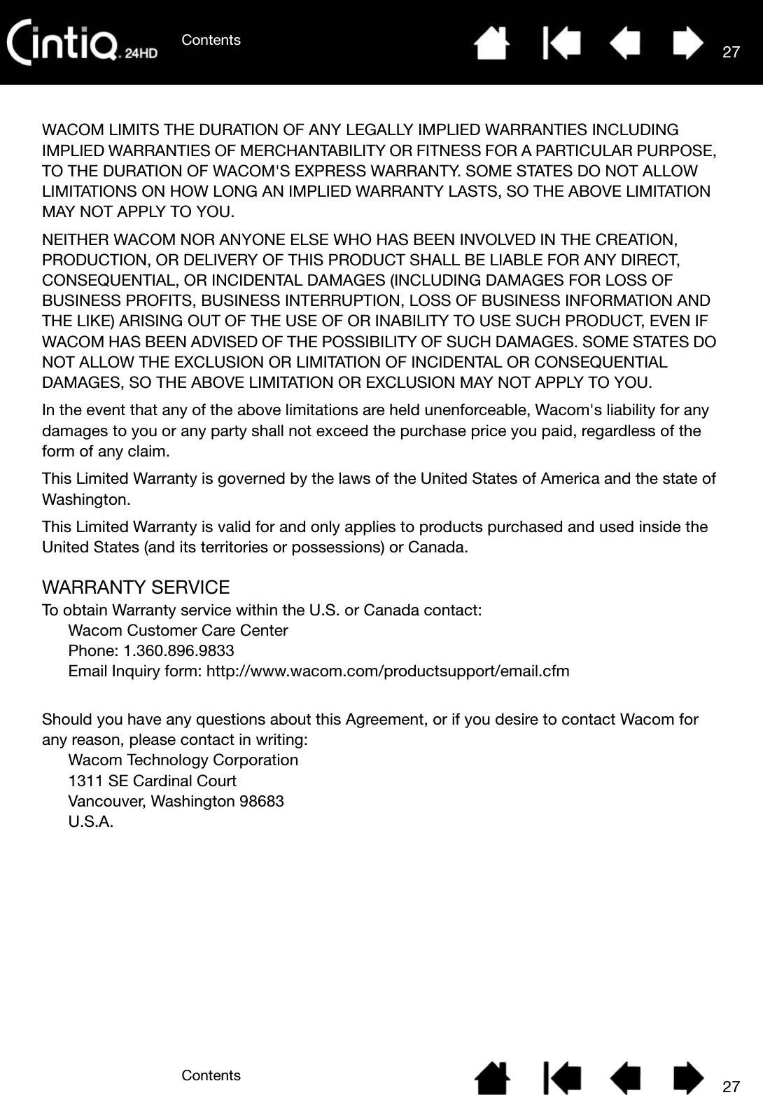 ContentsContents 2727WACOM LIMITS THE DURATION OF ANY LEGALLY IMPLIED WARRANTIES INCLUDING IMPLIED WARRANTIES OF MERCHANTABILITY OR FITNESS FOR A PARTICULAR PURPOSE, TO THE DURATION OF WACOM&apos;S EXPRESS WARRANTY. SOME STATES DO NOT ALLOW LIMITATIONS ON HOW LONG AN IMPLIED WARRANTY LASTS, SO THE ABOVE LIMITATION MAY NOT APPLY TO YOU. NEITHER WACOM NOR ANYONE ELSE WHO HAS BEEN INVOLVED IN THE CREATION, PRODUCTION, OR DELIVERY OF THIS PRODUCT SHALL BE LIABLE FOR ANY DIRECT, CONSEQUENTIAL, OR INCIDENTAL DAMAGES (INCLUDING DAMAGES FOR LOSS OF BUSINESS PROFITS, BUSINESS INTERRUPTION, LOSS OF BUSINESS INFORMATION AND THE LIKE) ARISING OUT OF THE USE OF OR INABILITY TO USE SUCH PRODUCT, EVEN IF WACOM HAS BEEN ADVISED OF THE POSSIBILITY OF SUCH DAMAGES. SOME STATES DO NOT ALLOW THE EXCLUSION OR LIMITATION OF INCIDENTAL OR CONSEQUENTIAL DAMAGES, SO THE ABOVE LIMITATION OR EXCLUSION MAY NOT APPLY TO YOU. In the event that any of the above limitations are held unenforceable, Wacom&apos;s liability for any damages to you or any party shall not exceed the purchase price you paid, regardless of the form of any claim. This Limited Warranty is governed by the laws of the United States of America and the state of Washington. This Limited Warranty is valid for and only applies to products purchased and used inside the United States (and its territories or possessions) or Canada.WARRANTY SERVICETo obtain Warranty service within the U.S. or Canada contact:Wacom Customer Care Center Phone: 1.360.896.9833 Email Inquiry form: http://www.wacom.com/productsupport/email.cfm Should you have any questions about this Agreement, or if you desire to contact Wacom for any reason, please contact in writing:Wacom Technology Corporation 1311 SE Cardinal Court Vancouver, Washington 98683U.S.A.
