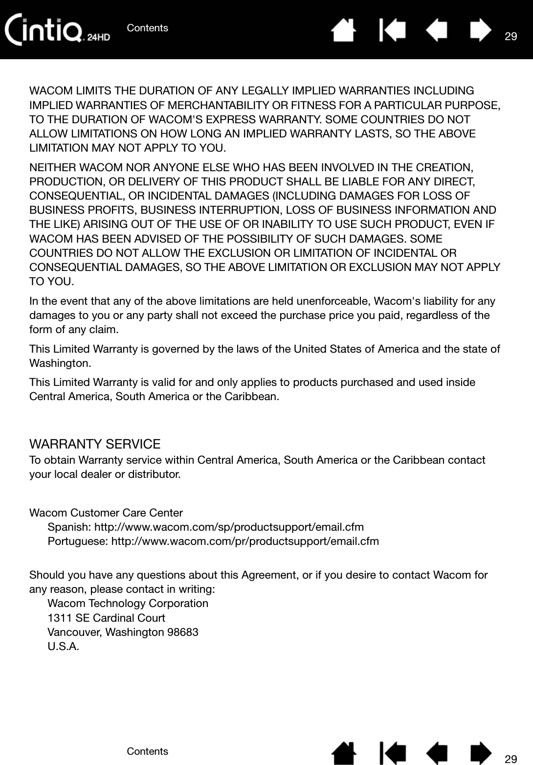 ContentsContents 2929WACOM LIMITS THE DURATION OF ANY LEGALLY IMPLIED WARRANTIES INCLUDING IMPLIED WARRANTIES OF MERCHANTABILITY OR FITNESS FOR A PARTICULAR PURPOSE, TO THE DURATION OF WACOM&apos;S EXPRESS WARRANTY. SOME COUNTRIES DO NOT ALLOW LIMITATIONS ON HOW LONG AN IMPLIED WARRANTY LASTS, SO THE ABOVE LIMITATION MAY NOT APPLY TO YOU. NEITHER WACOM NOR ANYONE ELSE WHO HAS BEEN INVOLVED IN THE CREATION, PRODUCTION, OR DELIVERY OF THIS PRODUCT SHALL BE LIABLE FOR ANY DIRECT, CONSEQUENTIAL, OR INCIDENTAL DAMAGES (INCLUDING DAMAGES FOR LOSS OF BUSINESS PROFITS, BUSINESS INTERRUPTION, LOSS OF BUSINESS INFORMATION AND THE LIKE) ARISING OUT OF THE USE OF OR INABILITY TO USE SUCH PRODUCT, EVEN IF WACOM HAS BEEN ADVISED OF THE POSSIBILITY OF SUCH DAMAGES. SOME COUNTRIES DO NOT ALLOW THE EXCLUSION OR LIMITATION OF INCIDENTAL OR CONSEQUENTIAL DAMAGES, SO THE ABOVE LIMITATION OR EXCLUSION MAY NOT APPLY TO YOU. In the event that any of the above limitations are held unenforceable, Wacom&apos;s liability for any damages to you or any party shall not exceed the purchase price you paid, regardless of the form of any claim. This Limited Warranty is governed by the laws of the United States of America and the state of Washington. This Limited Warranty is valid for and only applies to products purchased and used inside Central America, South America or the Caribbean.WARRANTY SERVICETo obtain Warranty service within Central America, South America or the Caribbean contact your local dealer or distributor.Wacom Customer Care CenterSpanish: http://www.wacom.com/sp/productsupport/email.cfmPortuguese: http://www.wacom.com/pr/productsupport/email.cfmShould you have any questions about this Agreement, or if you desire to contact Wacom for any reason, please contact in writing:Wacom Technology Corporation 1311 SE Cardinal Court Vancouver, Washington 98683 U.S.A.